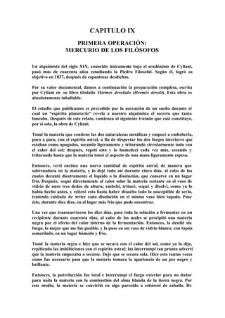 CAPITULO IX
                    PRIMERA OPERACIÓN:
                 MERCURIO DE LOS FILÓSOFOS

Un alquimista del siglo XIX, conocido únicamente bajo el seudónimo de Cyliani,
pasó más de cuarenta años estudiando la Piedra Filosofal. Según él, logró su
objetivo en 1837, después de espantosas desdichas.

Por su valor documental, damos a continuación la preparación completa, escrita
por Cyliani en su libro titulado Hermes develado (Hermès dévolé). Esta obra es
absolutamente inhallable.

El estudio que publicamos es precedido por la narración de un sueño durante el
cual un “espíritu planetario” revela a nuestro alquimista el secreto que tanto
buscaba. Después de este relato, comienza al siguiente tratado que casi constituye,
por sí solo, la obra de Cyliani.

Tomé la materia que contiene las dos naturalezas metálicas y empecé a embeberla,
poco a poco, con el espíritu astral, a fin de despertar los dos fuegos interiores que
estaban como apagados, secando ligeramente y triturando circularmente todo con
el calor del sol; después, repetí esto y lo humedecí cada vez más, secando y
triturando hasta que la materia tomó el aspecto de una masa ligeramente espesa.

Entonces, vertí encima una nueva cantidad de espíritu astral, de manera que
sobrenadara en la materia, y lo dejé todo así durante cinco días, al cabo de los
cuales decanté diestramente el líquido o la disolución, que conservé en un lugar
frío. Después, sequé directamente al calor solar la materia restante en el vaso de
vidrio de unos tres dedos de altura; embebí, trituré, sequé y disolví, como ya lo
había hecho antes, y reiteré esto hasta haber disuelto todo lo susceptible de serlo,
teniendo cuidado de verter cada disolución en el mismo vaso bien tapado. Puse
éste, durante diez días, en el lugar más frío que pude encontrar.

Una vez que transcurrieron los diez días, puse toda la solución a fermentar en un
recipiente durante cuarenta días, al cabo de los cuales se precipitó una materia
negra por el efecto del calor interno de la fermentación. Entonces, la destilé sin
fuego, lo mejor que me fue posible, y la puse en un vaso de vidrio blanco, con tapón
esmerilado, en un lugar húmedo y frío.

Tomé la materia negra e hice que se secara con el calor del sol, como ya lo dije,
repitiendo las imbibiciones con el espíritu astral; las interrumpí tan pronto advertí
que la materia empezaba a secarse. Dejé que se secara sola. Hice esto tantas veces
como fue necesario para que la materia tomara la apariencia de un pez negro y
brillante.

Entonces, la putrefacción fue total e interrumpí el fuego exterior para no dañar
para nada la materia con la combustión del alma blanda de la tierra negra. Por
este medio, la materia se convirtió en algo parecido a estiércol de caballo. De
 