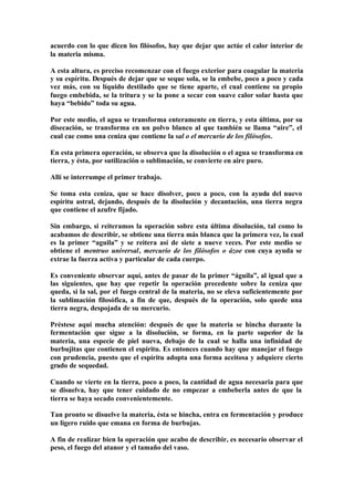 acuerdo con lo que dicen los filósofos, hay que dejar que actúe el calor interior de
la materia misma.

A esta altura, es preciso recomenzar con el fuego exterior para coagular la materia
y su espíritu. Después de dejar que se seque sola, se la embebe, poco a poco y cada
vez más, con su líquido destilado que se tiene aparte, el cual contiene su propio
fuego embebida, se la tritura y se la pone a secar con suave calor solar hasta que
haya “bebido” toda su agua.

Por este medio, el agua se transforma enteramente en tierra, y esta última, por su
disecación, se transforma en un polvo blanco al que también se llama “aire”, el
cual cae como una ceniza que contiene la sal o el mercurio de los filósofos.

En esta primera operación, se observa que la disolución o el agua se transforma en
tierra, y ésta, por sutilización o sublimación, se convierte en aire puro.

Allí se interrumpe el primer trabajo.

Se toma esta ceniza, que se hace disolver, poco a poco, con la ayuda del nuevo
espíritu astral, dejando, después de la disolución y decantación, una tierra negra
que contiene el azufre fijado.

Sin embargo, si reiteramos la operación sobre esta última disolución, tal como lo
acabamos de describir, se obtiene una tierra más blanca que la primera vez, la cual
es la primer “aguila” y se reitera así de siete a nueve veces. Por este medio se
obtiene el mentruo universal, mercurio de los filósofos o ázoe con cuya ayuda se
extrae la fuerza activa y particular de cada cuerpo.

Es conveniente observar aquí, antes de pasar de la primer “águila”, al igual que a
las siguientes, que hay que repetir la operación precedente sobre la ceniza que
queda, si la sal, por el fuego central de la materia, no se eleva suficientemente por
la sublimación filosófica, a fin de que, después de la operación, solo quede una
tierra negra, despojada de su mercurio.

Préstese aquí mucha atención: después de que la materia se hincha durante la
fermentación que sigue a la disolución, se forma, en la parte superior de la
materia, una especie de piel nueva, debajo de la cual se halla una infinidad de
burbujitas que contienen el espíritu. Es entonces cuando hay que manejar el fuego
con prudencia, puesto que el espíritu adopta una forma aceitosa y adquiere cierto
grado de sequedad.

Cuando se vierte en la tierra, poco a poco, la cantidad de agua necesaria para que
se disuelva, hay que tener cuidado de no empezar a embeberla antes de que la
tierra se haya secado convenientemente.

Tan pronto se disuelve la materia, ésta se hincha, entra en fermentación y produce
un ligero ruido que emana en forma de burbujas.

A fin de realizar bien la operación que acabo de describir, es necesario observar el
peso, el fuego del atanor y el tamaño del vaso.
 