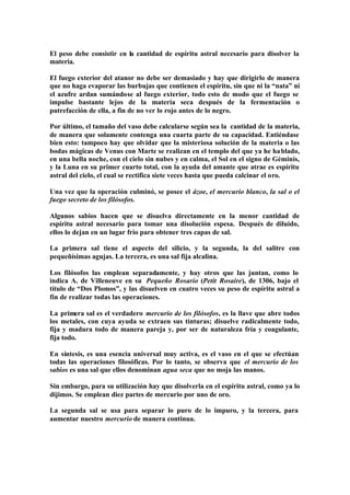 El peso debe consistir en la cantidad de espíritu astral necesario para disolver la
materia.

El fuego exterior del atanor no debe ser demasiado y hay que dirigirlo de manera
que no haga evaporar las burbujas que contienen el espíritu, sin que ni la “nata” ni
el azufre ardan sumándose al fuego exterior, todo esto de modo que el fuego se
impulse bastante lejos de la materia seca después de la fermentación o
putrefacción de ella, a fin de no ver lo rojo antes de lo negro.

Por último, el tamaño del vaso debe calcularse según sea la cantidad de la materia,
de manera que solamente contenga una cuarta parte de su capacidad. Entiéndase
bien esto: tampoco hay que olvidar que la misteriosa solución de la materia o las
bodas mágicas de Venus con Marte se realizan en el templo del que ya he ha blado,
en una bella noche, con el cielo sin nubes y en calma, el Sol en el signo de Géminis,
y la Luna en su primer cuarto total, con la ayuda del amante que atrae es espíritu
astral del cielo, el cual se rectifica siete veces hasta que pueda calcinar el oro.

Una vez que la operación culminó, se posee el ázoe, el mercurio blanco, la sal o el
fuego secreto de los filósofos.

Algunos sabios hacen que se disuelva directamente en la menor cantidad de
espíritu astral necesario para tomar una disolución espesa. Después de diluido,
ellos lo dejan en un lugar frío para obtener tres capas de sal.

La primera sal tiene el aspecto del silicio, y la segunda, la del salitre con
pequeñísimas agujas. La tercera, es una sal fija alcalina.

Los filósofos las emplean separadamente, y hay otros que las juntan, como lo
indica A. de Villeneuve en su Pequeño Rosario (Petit Rosaire), de 1306, bajo el
título de “Dos Plomos”, y las disuelven en cuatro veces su peso de espíritu astral a
fin de realizar todas las operaciones.

La primera sal es el verdadero mercurio de los filósofos, es la llave que abre todos
los metales, con cuya ayuda se extraen sus tinturas; disuelve radicalmente todo,
fija y madura todo de manera pareja y, por ser de naturaleza fría y coagulante,
fija todo.

En síntesis, es una esencia universal muy activa, es el vaso en el que se efectúan
todas las operaciones filosóficas. Por lo tanto, se observa que el mercurio de los
sabios es una sal que ellos denominan agua seca que no moja las manos.

Sin embargo, para su utilización hay que disolverla en el espíritu astral, como ya lo
dijimos. Se emplean diez partes de mercurio por uno de oro.

La segunda sal se usa para separar lo puro de lo impuro, y la tercera, para
aumentar nuestro mercurio de manera continua.
 