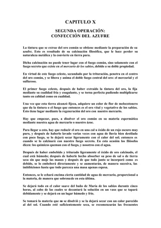 CAPITULO X
                     SEGUNDA OPERACIÓN:
                    CONFECCIÓN DEL AZUFRE

La tintura que se extrae del oro común se obtiene mediante la preparación de su
azufre. Esto es resultado de su calcinación filosófica, que le hace perder su
naturaleza metálica y la convierte en tierra pura.

Dicha calcinación no puede tener lugar con el fuego común, sino solamente con el
fuego secreto que existe en el mercurio de los sabios, debido a su doble propiedad.

En virtud de este fuego celeste, secundado por la trituración, penetra en el centro
del oro común, y se libera y anima el doble fuego central del oro: el mercurial y el
sulfuroso.

El primer fuego celeste, después de haber extraído la tintura del oro, la fija
mediante su cualidad fría y coagulante, y se torna perfecta pudiendo multiplicarse
tanto en calidad como en cualidad.

Una vez que esta tierra alcanzó fijeza, adquiere un color de flor de melocotonero
que da la tintura o el fuego que entonces es el oro vital y vegetativo de los sabios.
Esto tiene lugar mediante la regeneración del oro con nuestro mercurio.

Hay que empezar, pues, a disolver el oro común en su materia espermática
mediante nuestra agua de mercurio o nuestro ázoe.

Para llegar a esto, hay que reducir el oro en una cal u óxido de un rojo oscuro muy
puro, y después de haberlo lavado varias veces con agua de lluvia bien destilada
con poco fuego, se lo dejará secar ligeramente con el calor del sol; entonces es
cuando se lo calcinará con nuestro fuego secreto. En esta ocasión los filósofos
dicen: los químicos queman con el fuego, y nosotros con el agua.

Después de haber embebido y triturado ligeramente el óxido de oro calcinado, el
cual está húmedo; después de haberle hecho absorber su peso de sal o de tierra
seca sin que moje las manos y después de que todo junto se incorporó como es
debido, se lo embeberá directamente y se aumentarán, de manera sucesiva, las
imbibiciones hasta que todo parezca una masa apenas espesa.

Entonces, se le echará encima cierta cantidad de agua de mercurio, proporcional a
la materia, de manera que sobrena de en esta última.

Se dejará todo en el calor suave del baño de María de los sabios durante cinco
horas, al cabo de las cuales se decantará la solución en un vaso que se tapará
debidamente y se dejará en un lugar húmedo y frío.

Se tomará la materia que no se disolvió y se la dejará secar con un calor parecido
al del sol. Cuando esté suficientemente seca, se recomenzarán las frecuentes
 