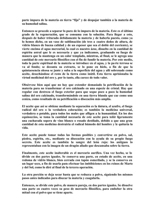 parte impura de la materia en tierra “fija” y de despojar también a la materia de
su humedad salina.

Entonces se procede a separar lo puro de lo impuro de la materia. Este es el último
grado de la regeneración, que se consuma con la solución. Para llegar a esto,
después de haber triturado debidamente la materia y de haberla puesto, como ya
lo hemos dicho, en un vaso de sublimación (de tres a cuatro dedos de altura, de
vidrio blanco de buena calidad y de un espesor que sea el doble del corriente), se
vierte encima el agua mercurial, la cual es nuestro ázoe, disuelto en la cantidad de
espíritu astral que le es necesaria y que ya indicamos, graduando su fuego de
manera que la mantenga en un calor templado, mientras, al final, se le agrega una
cantidad de este mercurio filosófico con el fin de fundir la materia. Por este medio,
toda la parte espiritual de la materia se introduce en el agua, y la pa rte terrosa se
va al fondo; se decanta su extracto, se lo pone en hielo, a fin de que la
quintaesencia oleosa se junte y suba a la superficie del agua y allí sobrenade como
aceite, desechándose el resto de la tierra como inútil. Esta tierra aprisionaba la
virtud medicinal del oro y, por lo tanto, ella carece de todo valor.

Obsérvese bien aquí que no hay que extender demasiado la petrificación de la
materia para no transformar el oro calcinado en una especie de cristal. Hay que
regular con destreza el fuego exterior para que seque poco a poco la humedad
salina del oro calcinado, transformándolo en una tierra blanda que cae como una
ceniza, como resultado de su petrificación o disecación más amplia.

El aceite que así se obtiene mediante la separación es la tintura, el azufre, el fuego
radical del oro o la verdadera coloración; es también la medicina universal,
verdadera o potable, para todos los males que afligen a la humanidad. En los dos
equinoccios, se toma la cantidad necesaria de este aceite para teñir ligeramente
una cucharada sopera de vino blanco o rosado destilado, debido a que una gran
cantidad de esta medicina destruiría el radical húmedo del hombre y le quitaría la
vida.

Este aceite puede tomar todas las formas posibles y convertirse en polvo, sal,
piedra, espíritu, etc., mediante su disecación con la ayuda de su propio fuego
secreto. Este aceite es también la sangre del león rojo: los antiguos lo
representaban con la imagen de un dragón aliado que descansaba sobre la tierra.

Finalmente, este aceite inalterable es el mercurio aurífico. Una vez hecho, se lo
divide en dos partes iguales. Se conserva una parte, en estado de aceite, en una
redoma de vidrio blanco, bien cerrada con tapón esmerilado, y se la conserva en
un lugar seco, a fin de usarla para efectuar las imbibiciones en los reinos de Marte
y del Sol, como lo diré al final de la tercera operación.

La otra porción se deja secar hasta que se reduzca a polvo, siguiendo los mismos
pasos antes indicados para disecar la materia y coagularla.

Entonces, se divide este polvo, de manera pareja, en dos partes iguales. Se disuelve
una parte en cuatro veces su peso de mercurio filosófico, para embeber la otra
mitad con el polvo que se tiene aparte.
 