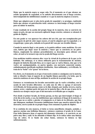 Dejar que la materia negra se seque sola. En el momento en el que alcance un
estado apropiado de sequedad, se la embebe directamente con el fuego exterior,
interrumpiendo las imbibiciones cuando se ve que la materia empieza a secarse.

Dejar que adquiera por sí sola cierto grado de sequedad y se prosigue, repitiendo
hasta que alcance su putrefacción total: entonces se interrumpe el fuego exterior
para no dañar la materia.

Como resultado de la acción del propio fuego de la materia, ésta se convierte de
negra en gris, sin que sea necesario aplicarle fuego exterior, entonces se alcanzó el
grado de Júpiter.

En este grado se ven aparecer los colores del aro iris, que son reemplaza dos por
una especie de piel de color negro oscuro, el cual lo adquiere por la sequedad; y se
resquebraja y pone gris, rodeada en la pared del vaso por un circulito blanco.

Cuando la materia llegó a este punto, se la podría utilizar como medicina. En este
caso, habría que dejar secar la materia y hacer que se convierta en un polvo
blanco, empleando los mismos procedimientos ya descriptos para obtener este
color, al cual se lo tornará rojo con la ayuda del fuego secreto.

Esta medicina tendría entonces diez veces la virtud de la primera de la que ya he
hablado. Sin embargo, si se desea utilizarla para la transmutación de metales,
después de haberla disecado bien, no se espere que se vuelva blanca, sino que se la
vuelve así amalgamándola, en partes iguales, con mercurio comercial común,
cuidadosamente purificado mediante destilación, bien sublimado y revivificado. Se
trata de la “leche” o la “grasa” de la tierra.

En efecto, en el momento en el que el mercurio común se amalgama con la materia,
todo se disuelve bajo el aspecto de un líquido blanco parecido a la leche, que la
materia condensa en una sal fija, mediante la acción de su propio fuego.

Entonces se recomienzan los lavados mercuriales que la vuelve cristalina, con la
ayuda de siete lavados diferentes; en cada uno de ellos se agrega el mercurio
revivificado, de forma pareja, como ya lo dije; después, por media, tercera, cuarta,
quinta, sexta y séptima parte del peso de la materia fija, a fin de que el peso de la
materia sea siempre mayor que el del mercurio revivificado que se emplea.

Pero desde el primer lavado, de forma pareja, no hay que interrumpir el fuego ni
el de día ni de noche, o sea, las imbibiciones que contienen el fuego de la materia, a
fin de que no se enfríe y pierda: el compuesto es el latón de los filósofos, que hay
que blanquear mediante frecuentes imbibiciones hasta que nuestra materia fije el
mercurio, con la ayuda de su propio fuego. Esto consuma el grado de Júpiter.

Si se continúa de esta manera, el latón se torna amarillento; después, azulado, y
aparece encima una bellísima blancura : entonces comienza el grado de la Luna.
Esta bella blancura tiene el aspecto del diamante triturado y se convierte en un
polvo muy fino y sutil. Se ha obtenido el blanco fijo. Se lo coloca sobre una lámi na
roja de cobre. Si se funde sin echar humo, entonces la tintura se fijó
suficientemente.
 