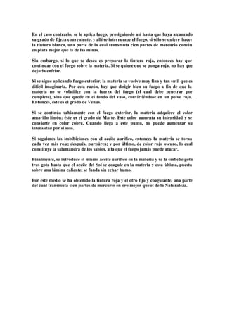 En el caso contrario, se le aplica fuego, prosiguiendo así hasta que haya alcanzado
su grado de fijeza conveniente, y allí se interrumpe el fuego, si sólo se quiere hacer
la tintura blanca, una parte de la cual transmuta cien partes de mercurio común
en plata mejor que la de las minas.

Sin embargo, si lo que se desea es preparar la tintura roja, entonces hay que
continuar con el fuego sobre la materia. Si se quiere que se ponga roja, no hay que
dejarla enfriar.

Si se sigue aplicando fuego exterior, la materia se vuelve muy fina y tan sutil que es
difícil imaginarla. Por esta razón, hay que dirigir bien su fuego a fin de que la
materia no se volatilice con la fuerza del fuego (el cual debe penetrar por
completo), sino que quede en el fondo del vaso, convirtiéndose en un polvo rojo.
Entonces, éste es el grado de Venus.

Si se continúa sabiamente con el fuego exterior, la materia adquiere el color
amarillo limón: éste es el grado de Marte. Este color aumenta su intensidad y se
convierte en color cobre. Cuando llega a este punto, no puede aumentar su
intensidad por sí solo.

Si seguimos las imbibiciones con el aceite aurífico, entonces la materia se torna
cada vez más roja; después, purpúrea; y por último, de color rojo oscuro, lo cual
constituye la salamandra de los sabios, a la que el fuego jamás puede atacar.

Finalmente, se introduce el mismo aceite aurífico en la materia y se la embebe gota
tras gota hasta que el aceite del Sol se coagule en la materia y esta última, puesta
sobre una lámina caliente, se funda sin echar humo.

Por este medio se ha obtenido la tintura roja y el otro fijo y coagulante, una parte
del cual transmuta cien partes de mercurio en oro mejor que el de la Naturaleza.
 