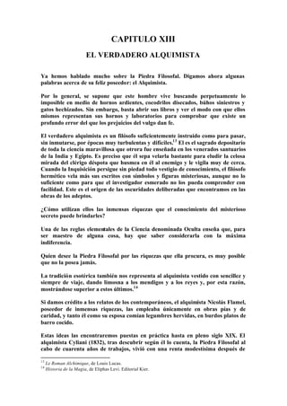CAPITULO XIII
                          EL VERDADERO ALQUIMISTA

Ya hemos hablado mucho sobre la Piedra Filosofal. Digamos ahora algunas
palabras acerca de su feliz poseedor: el Alquimista.

Por lo general, se supone que este hombre vive buscando perpetuamente lo
imposible en medio de hornos ardientes, cocodrilos disecados, búhos siniestros y
gatos hechizados. Sin embargo, basta abrir sus libros y ver el modo con que ellos
mismos representan sus hornos y laboratorios para comprobar que existe un
profundo error del que los prejuicios del vulgo dan fe.

El verdadero alquimista es un filósofo suficientemente instruido como para pasar,
sin inmutarse, por épocas muy turbulentas y difíciles.13 El es el sagrado depositario
de toda la ciencia maravillosa que otrora fue enseñada en los venerados santuarios
de la India y Egipto. Es preciso que él sepa velarla bastante para eludir la celosa
mirada del clérigo déspota que husmea en él al enemigo y le vigila muy de cerca.
Cuando la Inquisición persigue sin piedad todo vestigio de conocimiento, el filósofo
hermético vela más sus escritos con símbolos y figuras misteriosas, aunque no lo
suficiente como para que el investigador esmerado no los pueda comprender con
facilidad. Este es el origen de las oscuridades deliberadas que encontramos en las
obras de los adeptos.

¿Cómo utilizan ellos las inmensas riquezas que el conocimiento del misterioso
secreto puede brindarles?

Una de las reglas elementales de la Ciencia denominada Oculta enseña que, para
ser maestro de alguna cosa, hay que saber considerarla con la máxima
indiferencia.

Quien desee la Piedra Filosofal por las riquezas que ella procura, es muy posible
que no la posea jamás.

La tradición esotérica también nos representa al alquimista vestido con sencillez y
siempre de viaje, dando limosna a los mendigos y a los reyes y, por esta razón,
mostrándose superior a estos últimos.14

Si damos crédito a los relatos de los contemporáneos, el alquimista Nicolás Flamel,
poseedor de inmensas riquezas, las empleaba únicamente en obras pías y de
caridad, y tanto él como su esposa comían legumbres hervidas, en burdos platos de
barro cocido.

Estas ideas las encontraremos puestas en práctica hasta en pleno siglo XIX. El
alquimista Cyliani (1832), tras descubrir según él lo cuenta, la Piedra Filosofal al
cabo de cuarenta años de trabajos, vivió con una renta modestísima después de

13
     Le Roman Alchimique, de Louis Lucas.
14
     Historia de la Magia, de Eliphas Levi. Editorial Kier.
 