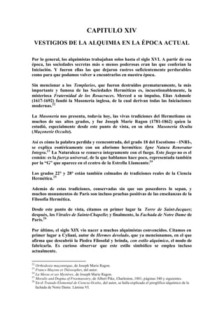 CAPITULO XIV
 VESTIGIOS DE LA ALQUIMIA EN LA ÉPOCA ACTUAL

Por lo general, los alquimistas trabajaban solos hasta el siglo XVI. A partir de esa
época, las sociedades secretas más o menos poderosas eran las que conferían la
Iniciación. Y fueron ellas las que dejaron rastros suficientemente perdurables
como para que podamos volver a encontrarlos en nuestra época.

Sin mencionar a los Templarios, que fueron destruidos prematuramente, la más
importante y famosa de las Sociedades Herméticas es, incuestionablemente, la
misteriosa Fraternidad de los Rosacruces. Merced a su impulso, Elías Ashmole
(1617-1692) fundó la Masonería inglesa, de la cual derivan todas las Iniciaciones
modernas.22

La Masonería nos presenta, todavía hoy, las vivas tradiciones del Hermetismo en
muchos de sus altos grados, y fue Joseph Marie Ragon (1781-1862) quien la
estudió, especialmente desde este punto de vista, en su obra Masonería Oculta
(Maçonerie Occulte).

Así es cómo la palabra perdida y reencontrada, del grado 18 del Escotismo –INRI-,
se explica esotéricamente con un aforismo hermético: Igne Natura Renovatur
Integra.23 La Naturaleza se renueva íntegramente con el fuego. Este fuego no es el
común: es la fuerza universal, de la que hablamos hace poco, representada también
por la “G” que aparece en el centro de la Estrella Llameante.24

Los grados 22° y 28° están también colmados de tradiciones reales de la Ciencia
Hermética. 25

Además de estas tradiciones, conservadas sin que sus poseedores lo sepan, y
muchos monumentos de París son incluso pruebas positivas de las enseñanzas de la
Filosofía Hermética.

Desde este punto de vista, citamos en primer lugar la Torre de Saint-Jacques;
después, los Vitrales de Sainte-Chapelle; y finalmente, la Fachada de Notre Dame de
París.26

Por último, el siglo XIX vio nacer a muchos alquimistas convencidos. Citamos en
primer lugar a Cyliani, autor de Hermes develado, que ya mencionamos, en el que
afirma que descubrió la Piedra Filosofal y brinda, con estilo alquímico, el modo de
fabricarla. Es curioso observar que este estilo simbólico se emplea incluso
actualmente.

22
   Orthodoxie maçonnique, de Joseph Marie Ragon.
23
   Francs-Maçons et Théosophes, del autor.
24
   La Messe et ses Mystères, de Joseph Marie Ragon.
25
   Moralis and Dogma of Freemasonry, de Albert Pike, Charleston, 1881, páginas 340 y siguientes.
26
   En el Tratado Elemental de Ciencia Oculta, del autor, se halla explicado el jeroglífico alquímico de la
   fachada de Notre Dame. Lámina VI.
 