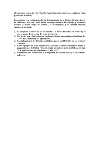el verdadero origen de esta Filosofía Hermética (origen éste que, a primera vista,
parece tan nebuloso).

La Alquimia representa, pues, la vía de transmisión de la Ciencia Oculta a través
de Occidente. Por esta razón, ahora nos ocuparemos de los trabajos y teorías de
quienes se titulan “hijos de Hermes”. A continuación, y de manera sucesiva,
veremos lo siguiente:

1. El propósito exotérico de los alquimistas. La Piedra Filosofal. Su realidad y lo
   que se puede decir acerca del cómo prepararla.
2. Los textos sobre los cuales los alquimistas basan sus opiniones filosóficas. La
   Tabla de Esmeralda y sus aplicaciones.
3. La explicación de las historias simbólicas que es posible hallar en los textos de
   Alquimia.
4. Como ejemplo de estas aplicaciones, haremos extensos comentarios sobre la
   preparación de la Piedra Filosofal, según un texto de estilo simbólico, del siglo
   XIX, perteneciente a Cyliani (hacia el año 1837).
5. Finalmente, nos referiremos a la Alquimia de nuestra época y a sus actuales
   cultores.
 