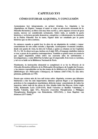 CAPITULO XVI
          CÓMO ESTUDIAR ALQUIMIA, Y CONCLUSIÓN

Aconsejamos leer íntegramente, en primer término, La Alquimia y los
Alquimistas, de Figuier. Aunque el autor se erija en adversario enconado de la
Filosofía Hermética, su libro está muy bien escrito y, salvo algunos errores de poca
monta, merece ser considerado seriamente. Sobre todo, es notable la parte
histórica, y su lectura permite demostrar, categórica y evidentemente, la existencia
de la Piedra Filosofal. Por lo tanto, Figuier debe ser estudiado por la parte
histórica que su obra contiene.

Es entonces cuando se podrá leer la obra de un alquimista de verdad, y tomar
conocimiento de este estilo extraño y figurado. Aconsejamos vivamente estudiar,
desde este punto de vista, la obra de Cyliani, a quien ya citamos en los Capítulos
IX, X y XI. Se observará que, incluso en el siglo XIX, el lenguaje simbólico todavía
se usa, a pesar de la química contemporánea. También se podrá tener en cuenta lo
que aque l alquimista relata sobre sus cuarenta años de sufrimientos e
investigaciones, y cuán difícil fue la labor que él emprendió. Este texto es rarísimo,
y tal vez se halle en la Biblioteca Nacional de París.

Finalmente, la instrucción elemental se completará si se lee la Historia de la
Filosofía Hermética (Histoire de la Philosophie Hermétique), de Langlet du Fresnoy,
y los autores reproducidos en los dos tomos de la Biblioteca de Filósofos Químicos
(Bibliothéque des Philosophes Chimiques), de Salmon (1667-1736). Es una obra
póstuma, publicada en 1753.

Puesto que existen más de tres mil textos sobre Alquimia, creemos que debemos
limitarnos a dar los más importantes. Quienes quieran llegar a ser alquimistas
prácticos (y los compadezco muchísimo), deberán tomar conocimiento de todos los
maestros, sobre todo de las obras de Abu Abadía Jabir ibn Hayyan Geher (siglo
VIII), Raimundo Lulio (1235-1315), Basil Valentine (o Basilius Valentinus, o
Basilio Valentín, siglo XV), Paracelso (Aureolus Theophrastus o Philippus
Theophrastus Bombastus von Hohenheim, 1493-1541), y Jean Baptiste van
Helmont (1577-1644). 28




28
     Ver Bibliografía en castellano.
 