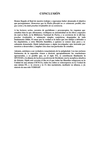 CONCLUSIÓN

Hemos llegado al final de nuestro trabajo y esperamos haber alcanzado el objetivo
que perseguíamos: Demostrar que la Piedra filosofal no es solamente posible, sino
que existe y ha dado pruebas irrefutables de su existencia.

A los lectores serios, carentes de partidismo y preconceptos, les rogamos que
estudien bien lo que afirmamos, verifiquen su autenticidad en los libros originales
(lo cual es fácil, en la Biblioteca Nacional de París), y se cercioren de sí allí hay
pruebas irrefutables o solamente simples conjeturas, despojadas de todo
fundamento sólido. El amor por la verdad es lo único que nos indujo a defender a
los alquimistas, a estos filósofos humildes, a quienes se conoce muy poco y se
calumnia demasiado. Ojalá indujéramos a algún investigador más instruido por
nosotros a desarrollar y ampliar esta clase tan particular de estudios.

Además, asistimos a un verdadero renacimiento de la antigüedad. Los tan curiosos
fenómenos de la sugestión vienen a destruir apropiadamente las conclusiones
apresuradas, y es posible que, en el siglo XX, se constituyan finalmente la
SÍNTESIS y la alianza de la física positivista de Occidente con la metafísica idealist a
de Oriente. Ojalá esté cercano el día en el que todas las filosofías reingresen en la
Unidad de una misma CIENCIA, todos los cultos se reincorporen en la Unidad de
una misma FE, y la ciencia y la Fe den nacimiento, mediante su alianza, a ¡la
síntesis de una sola VERDAD!
 
