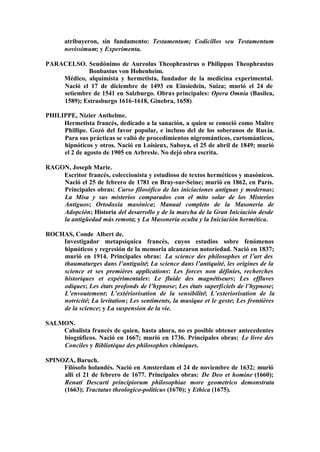 atribuyeron, sin fundamento: Testamentum; Codicillos seu Testamentum
      novissimum; y Experimenta.

PARACELSO. Seudónimo de Aureolus Theophrastrus o Philippus Theophrastus
            Bonbastus von Hohenheim.
    Médico, alquimista y hermetista, fundador de la medicina experimental.
    Nació el 17 de diciembre de 1493 en Einsiedein, Suiza; murió el 24 de
    setiembre de 1541 en Salzburgo. Obras principales: Opera Omnia (Basilea,
    1589); Estrasburgo 1616-1618, Ginebra, 1658)

PHILIPPE, Nizier Anthelme.
     Hermetista francés, dedicado a la sanación, a quien se conoció como Maître
     Phillipe. Gozó del favor popular, e incluso del de los soberanos de Rus ia.
     Para sus prácticas se valió de procedimientos nigrománticos, cartománticos,
     hipnóticos y otros. Nació en Loisieux, Saboya, el 25 de abril de 1849; murió
     el 2 de agosto de 1905 en Arbresle. No dejó obra escrita.

RAGON, Joseph Marie.
    Escritor francés, coleccionista y estudioso de textos herméticos y masónicos.
    Nació el 25 de febrero de 1781 en Bray-sur-Seine; murió en 1862, en París.
    Principales obras: Curso filosófico de las iniciaciones antiguas y modernas;
    La Misa y sus misterios comparados con el mito solar de los Misterios
    Antiguos; Ortodoxia masónica; Manual completo de la Masonería de
    Adopción; Historia del desarrollo y de la marcha de la Gran Iniciación desde
    la antigüedad más remota; y La Masonería oculta y la Iniciación hermética.

ROCHAS, Conde Albert de.
    Investigador metapsíquica francés, cuyos estudios sobre fenómenos
    hipnóticos y regresión de la memoria alcanzaron notoriedad. Nació en 1837;
    murió en 1914. Principales obras: La science des philosophes et l’art des
    thaumaturges dans l’antiguité; La science dans l’antiquité, les origines de la
    science et ses premières applications: Les forces non définies, recherches
    historiques et expérimentales: Le fluide des magnétiseurs; Les effluves
    odiques; Les états profonds de l’hypnose; Les états superficiels de l’hypnose;
    L’envoutement; L’extériorisation de la sensibilité; L’exteriorisation de la
    notricité; La levitation; Les sentiments, la musique et le geste; Les frontières
    de la science; y La suspension de la vie.

SALMON.
    Cabalista francés de quien, hasta ahora, no es posible obtener antecedentes
    biográficos. Nació en 1667; murió en 1736. Principales obras: Le livre des
    Conciles y Bibliotèque des philosophes chimiques.

SPINOZA, Baruch.
     Filósofo holandés. Nació en Amsterdam el 24 de noviembre de 1632; murió
     allí el 21 de febrero de 1677. Principales obras: De Deo et homine (1660);
     Renati Descarti principiorum philosophiae more geometrico demonstrata
     (1663); Tractatus theologico-politicus (1670); y Ethica (1675).
 