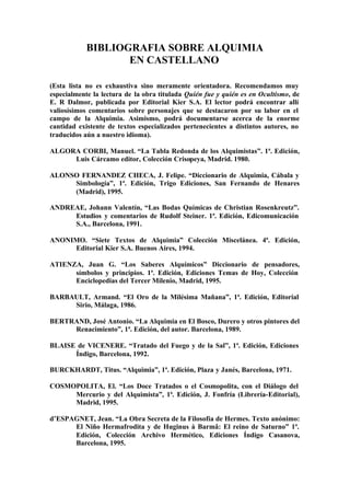 BIBLIOGRAFIA SOBRE ALQUIMIA
                   EN CASTELLANO

(Esta lista no es exhaustiva sino meramente orientadora. Recomendamos muy
especialmente la lectura de la obra titulada Quién fue y quién es en Ocultismo, de
E. R Dalmor, publicada por Editorial Kier S.A. El lector podrá encontrar allí
valiosísimos comentarios sobre personajes que se destacaron por su labor en el
campo de la Alquimia. Asimismo, podrá documentarse acerca de la enorme
cantidad existente de textos especializados pertenecientes a distintos autores, no
traducidos aún a nuestro idioma).

ALGORA CORBI, Manuel. “La Tabla Redonda de los Alquimistas”. 1ª. Edición,
     Luis Cárcamo editor, Colección Crisopeya, Madrid. 1980.

ALONSO FERNANDEZ CHECA, J. Felipe. “Diccionario de Alquimia, Cábala y
     Simbología”, 1ª. Edición, Trigo Ediciones, San Fernando de Henares
     (Madrid), 1995.

ANDREAE, Johann Valentín, “Las Bodas Químicas de Christian Rosenkreutz”.
     Estudios y comentarios de Rudolf Steiner. 1ª. Edición, Edicomunicación
     S.A., Barcelona, 1991.

ANONIMO. “Siete Textos de Alquimia” Colección Miscelánea. 4ª. Edición,
     Editorial Kier S.A. Buenos Aires, 1994.

ATIENZA, Juan G. “Los Saberes Alquímicos” Diccionario de pensadores,
      símbolos y principios. 1ª. Edición, Ediciones Temas de Hoy, Colección
      Enciclopedias del Tercer Milenio, Madrid, 1995.

BARBAULT, Armand. “El Oro de la Milésima Mañana”, 1ª. Edición, Editorial
     Sirio, Málaga, 1986.

BERTRAND, José Antonio. “La Alquimia en El Bosco, Durero y otros pintores del
     Renacimiento”, 1ª. Edición, del autor. Barcelona, 1989.

BLAISE de VICENERE. “Tratado del Fuego y de la Sal”, 1ª. Edición, Ediciones
      Índigo, Barcelona, 1992.

BURCKHARDT, Titus. “Alquimia”, 1ª. Edición, Plaza y Janés, Barcelona, 1971.

COSMOPOLITA, El. “Los Doce Tratados o el Cosmopolita, con el Diálogo del
     Mercurio y del Alquimista”, 1ª. Edición, J. Fonfría (Librería-Editorial),
     Madrid, 1995.

d’ESPAGNET, Jean. “La Obra Secreta de la Filosofía de Hermes. Texto anónimo:
      El Niño Hermafrodita y de Huginus à Barmâ: El reino de Saturno” 1ª.
      Edición, Colección Archivo Hermético, Ediciones Índigo Casanova,
      Barcelona, 1995.
 
