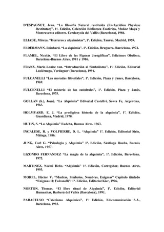 D’ESPAGNET, Jean. “La filosofía Natural restituida (Enchyridion Physicae
      Restitutae)”, 1ª. Edición, Colección Biblioteca Esotérica, Muñoz Moya y
      Montraventa editores. Cerdanyola del Vallés (Barcelona), 1986.

ELIADE, Mircea. “Herreros y alquimistas”, 1ª. Edición, Taurus, Madrid, 1959.

FEDERMANN, Reinhard. “La alquimia”, 1ª. Edición, Bruguera, Barcelona, 1972.

FLAMEL, Nicolás. “El Libro de las Figuras Jeroglíficas”, Ediciones Obelisco,
     Barcelona -Buenos Aires, 1981 y 1986.

FRANZ, Marie-Louise von. “Introducción al Simbolismo”, 1ª. Edición, Editorial
      Luciérnaga, Verdaguer (Barcelona), 1991.

FULCANELLI “Las moradas filosofales”, 1ª. Edición, Plaza y Janes, Barcelona,
     1969.

FULCENELLI “El misterio de las catedrales”, 1ª. Edición, Plaza y Janés,
      Barcelona, 1975.

GOLLAN (h.), Josué. “La Alquimia” Editorial Castellvi, Santa Fe, Argentina,
     1963.

HOLMYARD, E. J. “La prodigiosa historia de la alquimia”, 1ª. Edición,
     Guardiana, Madrid, 1970.

HUTIN, S. “La Alquimia” Eudeba, Buenos Aires, 1963.

INGALESE, R. y VOLPIERRE, D. L. “Alquimia” 1ª. Edición, Editorial Sirio,
      Málaga, 1986.

JUNG, Carl G. “Psicología y Alquimia” 1ª. Edición, Santiago Rueda, Buenos
      Aires, 1957.

LIZONDO FERNANDEZ “La magia de la alquimia”, 1ª. Edición, Barcelona,
      1972.

MARTINEZ, Noemí Hebe. “Alquimia” 1ª. Edición, Corregidor, Buenos Aires,
     1993.

MOREL, Héctor V. “Mudras, Símbolos, Nombres, Enigmas” Capítulo titulado
     “Enigmas II: Fulcanelli”, 1ª. Edición, Editorial Kier, 1996.

NORTON, Thomas. “El libro ritual de Alquimia”, 1ª. Edición, Editorial
     Humanitas, Barberá del Vallés (Barcelona), 1991.

PARACELSO “Catecismo Alquímico”, 1ª. Edición, Edicomunicación S.A.,
     Barcelona, 1993.
 