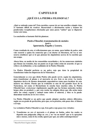 CAPITULO II
                      ¿QUÉ ES LA PIEDRA FILOSOFAL?

¿Qué se entiende como tal? Esta cuestión, a pesar de ser tan sencilla a simple vista,
es bastante difícil de resolver. Recurramos a diccionarios serios y leamos las
ponderadas recopilaciones efectuadas por unos pocos “sabios” que se dignaron
tratar este tema.

La conclusión es bastante fácil de plantear.

                       Piedra Filosofal, transmutación de metales
                                           igual a
                                Ignorancia, Engaño y Locura.

Como resultado de esto, si reflexionamos que, en suma, para hablar de paños, más
vale recurrir a quien los comercia que a un doctor en literatura, tal vez se nos
ocurra establecer qué es lo que piensan los alquimistas acerca de la cuestión que
nos ocupa.

Ahora bien, en medio de las consentidas oscuridades y de los numerosos símbolos
que llenan sus tratados, hay un punto en el que todos están de acuerdo: el que se
refiere a la definición y a las cualidades de la Piedra Filosofal.

La Piedra Filosofal perfecta es un polvo rojo que tiene la propiedad de
transformar todas las impurezas de la Naturaleza.

Generalmente se cree que dicha Piedra sólo puede servir, según los alquimistas,
para transformar al plomo o al mercurio en oro. Este es un error. La teoría
alquímica deriva de fuentes demasiado especulativas como para localizar de esta
manera sus efectos. Puesto que la evolución es una de las grandes leyes de la
Naturaleza, tal como el Hermetismo lo enseña hace muchos años, la Piedra
Filosofal hace evolucionar rápidamente aquello que las formas naturales tardan
largos años en producir y, por esta razón, los adeptos dicen que ella actúa tanto
sobre los reinos vegetal y animal como sobre el mineral, y bien se la puede
denominar medicina de los tres reinos.

La Piedra Filosofal es un polvo que puede adoptar muchos colores diferentes,
según sea su grado de perfección, pero que, en la práctica, solo posee dos: el blanco
o el rojo.

La verdadera Piedra Filosofal es roja. Este polvo rojo posee tres virtudes:

1. Transforma en oro el mercurio o el plomo en fusión, sobre los cuales se
   deposita una pulgarada. (Digo en oro, y no “en un metal” que se le aproxime
   más o menos, como lo ha creído, ignoro por qué, un sabio contemporáneo) 2

2
    Marcellin Pierre Eugène erthelot.
 