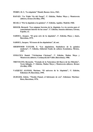 PERRY, H. C, “La alquimia” Mundi, Buenos Aires, 1963.

RAFAEL “La Triple Via del Fuego”, 1ª. Edición, Muñoz Moya y Montraveta
     editores, brenes (Sevilla), 1992.

READ, J. “Por la alquimia a la química”, 1ª. Edición, Aguilar, Madrid, 1960.

ROGER, Bernard. “Los enigmas Secretos de la Alquimia. La vía secreta para el
     conocimiento interior de las cosas”. 1ª. Edición, Susaeta ediciones, Girona,
     España, s.f.

SADOUL, Jacques. “El gran arte de la alquimia”, 1ª. Edición, Plaza y Janés,
     Barcelona, 1975.

SADOUL, Jacques. “El tesoro de los alquimistas”, id. ant.

SHERWOOD TAYLOR, F. “Los alquimistas, fundadores de la química
     moderna”, 1ª. Edición, Editorial Fondo de cultura Económica, México,
     1957.

STOLCIUS, Daniel. “Viri darium Chyicum”, 1ª. Edición, Muñoz Moya y
      Montraveta editores. Cerdanyola del Vallés (Barcelona), 1986.

TREVISANO, Bernardo. “Tratado de la Naturaleza del Huevo de los Filósofos”,
      Texto bilingüe, 1ª. Edición, Muñoz Moya y Montraveta editores. Brenes
      (Sevilla), 1990.

VAZQUEZ ALONSO, Mariano. “El universo de la Alquimia”, 1ª. Edición,
     Ediciones 29, Barcelona, 1995.

ZLIEGER, Gilette. “Nicolás Flamel, el fabricante de oro”. Ediciones Martínez
      Roca, Barcelona, 1976.
 