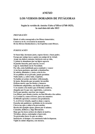 ANEXO
       LOS VERSOS DORADOS DE PITÁGORAS

         Según la versión de Antoine Fabre d’Olivet (1768-1825),
                        la cual data del año 1813


PREPARACIÓN

Rinde el culto consagrado a los Dioses inmortales;
Conserva tu fe; reverencia la memoria
De los Héroes bienhechores y los Espíritus semi -Dioses.


PURIFICACIÓN

Sé buen hijo, hermano justo, esposo tierno y buen padre.
Escoge por amigo tuyo a quien sea amigo de la virtud;
Acoge sus dulces consejos, intrúyete con su vida,
Y jamás le abandones por un ligero agravio
Si puedes hacerlo; pues una ley severa
Liga la Autoridad con la Necesidad.
Por ello, estás habilitado para combatir y vencer
A tus locas pasiones, aprende a dominarlas.
Sé sobrio, dinámico y casto; evita la ira.
Ni en público ni en privado, jamás permitas
Nada malo; y, sobre todo, respétate.
No hables ni actúes sin haber reflexionado.
Sé justo. Recuerda que un poder invencible
Ordena morir; que los bienes y honores
Fácilmente adquiridos, son fáciles de perder.
Y en cuanto a los males que el Destino conlleva,
Júzgalos por lo que son; sopórtalos, y procura,
En lo que puedas, suavizar sus rasgos;
Los Dioses, por demás crueles, no han librado a los sabios.
La Verdad es, como el Error, para sus amantes:
El filósofo aprueba o censura con prudencia;
Y, si el Error triunfa, aquél se aleja y espera.
Escucha mis palabras y grábalas en tu corazón:
Cierra tus ojos y oídos a la prevención;
Recela del ejemplo ajeno; piensa por ti mismo;
Consulta, delibera y elige libremente.
Deja que los locos actúen sin objeto ni motivo.
Tú debes, ahora, contemplar el porvenir.
No pretendas hacer lo que no sabes.
Instrúyete: el tiempo y la constancia todo lo deparan.
Vigila tu salud: dispensa, con mesura.
 