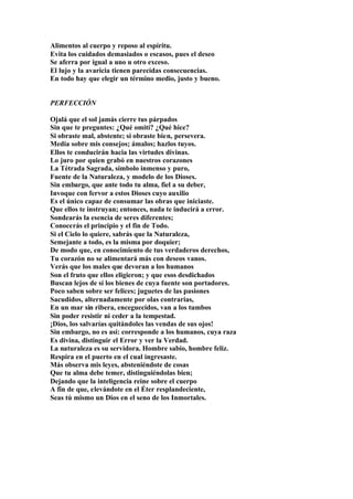 Alimentos al cuerpo y reposo al espíritu.
Evita los cuidados demasiados o escasos, pues el deseo
Se aferra por igual a uno u otro exceso.
El lujo y la avaricia tienen parecidas consecuencias.
En todo hay que elegir un término medio, justo y bueno.


PERFECCIÓN

Ojalá que el sol jamás cierre tus párpados
Sin que te preguntes: ¿Qué omití? ¿Qué hice?
Si obraste mal, abstente; si obraste bien, persevera.
Media sobre mis consejos; ámalos; hazlos tuyos.
Ellos te conducirán hacia las virtudes divinas.
Lo juro por quien grabó en nuestros corazones
La Tétrada Sagrada, símbolo inmenso y puro,
Fuente de la Naturaleza, y modelo de los Dioses.
Sin embargo, que ante todo tu alma, fiel a su deber,
Invoque con fervor a estos Dioses cuyo auxilio
Es el único capaz de consumar las obras que iniciaste.
Que ellos te instruyan; entonces, nada te inducirá a error.
Sondearás la esencia de seres diferentes;
Conocerás el principio y el fin de Todo.
Si el Cielo lo quiere, sabrás que la Naturaleza,
Semejante a todo, es la misma por doquier;
De modo que, en conocimiento de tus verdaderos derechos,
Tu corazón no se alimentará más con deseos vanos.
Verás que los males que devoran a los humanos
Son el fruto que ellos eligieron; y que esos desdichados
Buscan lejos de sí los bienes de cuya fuente son portadores.
Poco saben sobre ser felices; juguetes de las pasiones
Sacudidos, alternadamente por olas contrarias,
En un mar sin ribera, enceguecidos, van a los tumbos
Sin poder resistir ni ceder a la tempestad.
¡Dios, los salvarías quitándoles las vendas de sus ojos!
Sin embargo, no es así: corresponde a los humanos, cuya raza
Es divina, distinguir el Error y ver la Verdad.
La naturaleza es su servidora. Hombre sabio, hombre feliz.
Respira en el puerto en el cual ingresaste.
Más observa mis leyes, absteniéndote de cosas
Que tu alma debe temer, distinguiéndolas bien;
Dejando que la inteligencia reine sobre el cuerpo
A fin de que, elevándote en el Éter resplandeciente,
Seas tú mismo un Dios en el seno de los Inmortales.
 