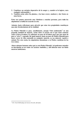 2. Constituye un enérgico depurativo de la sangre y, cuando se la ingiere, cura
   cualquier enfermedad; y
3. También actúa sobre las plantas, y las hace crecer, madurar y dar frutos en
   unas horas.

Estos tres puntos parecerán muy fabulosos a muchas personas, pero todos los
alquimistas se hallan de acuerdo en esto.

Además, basta reflexionar para advertir que estas tres propiedades constituyen
una sola: fortalecimiento de la vitalidad.

La Piedra Filosofal es pues, sencillamente, energía Vital condensada 3 en una
pequeña cantidad de materia. Actúa sobre el cuerpo con el que toma contacto
como si fuera levadura. Es suficiente un poco de levadura para que una masa de
pan se “eleve” y agrande. De igual manera, basta un poco de Piedra Filosofal para
hacer crecer la vida contenida en cualquier materia, ya sea mineral, vegetal o
animal. Por esta razón, los alquimistas denominan a su Piedra: medicina de los
tres reinos.

Ahora sabemos bastante sobre qué es esta Piedra Filosofal. Así podremos entender
su descripción en un relato de carácter simbólico, y allí deberán tener un límite
nuestras ambiciones.




3
    Cfr. Traité Méthodique de Science Occulte, del autor.
 