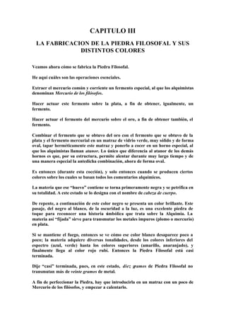 CAPITULO III
  LA FABRICACION DE LA PIEDRA FILOSOFAL Y SUS
              DISTINTOS COLORES

Veamos ahora cómo se fabrica la Piedra Filosofal.

He aquí cuáles son las operaciones esenciales.

Extraer el mercurio común y corriente un fermento especial, al que los alquimistas
denominan Mercurio de los filósofos.

Hacer actuar este fermento sobre la plata, a fin de obtener, igualmente, un
fermento.

Hacer actuar el fermento del mercurio sobre el oro, a fin de obtener también, el
fermento.

Combinar el fermento que se obtuvo del oro con el fermento que se obtuvo de la
plata y el fermento mercurial en un matraz de vidrio verde, muy sólido y de forma
oval, tapar herméticamente este matraz y ponerlo a cocer en un horno especial, al
que los alquimistas llaman atanor. Lo único que diferencia al atanor de los demás
hornos es que, por su estructura, permite alentar durante muy largo tiempo y de
una manera especial la antedicha combinación, ahora de forma oval.

Es entonces (durante esta cocción), y solo entonces cuando se producen ciertos
colores sobre los cuales se basan todos los comentarios alquímicos.

La materia que ese “huevo” contiene se torna primeramente negra y se petrifica en
su totalidad. A este estado se lo designa con el nombre de cabeza de cuerpo.

De repente, a continuación de este color negro se presenta un color brillante. Este
pasaje, del negro al blanco, de la oscuridad a la luz, es una excelente piedra de
toque para reconocer una historia simbólica que trata sobre la Alquimia. La
materia así “fijada” sirve para transmutar los metales impuros (plomo o mercurio)
en plata.

Si se mantiene el fuego, entonces se ve cómo ese color blanco desaparece poco a
poco; la materia adquiere diversas tonalidades, desde los colores inferiores del
espectro (azul, verde) hasta los colores superiores (amarillo, anaranjado), y
finalmente llega al color rojo rubí. Entonces la Piedra Filosofal está casi
terminada.

Dije “casi” terminada, pues, en este estado, diez gramos de Piedra Filosofal no
transmutan más de veinte gramos de metal.

A fin de perfeccionar la Piedra, hay que introducirla en un matraz con un poco de
Mercurio de los filósofos, y empezar a calentarlo.
 