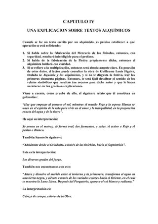 CAPITULO IV
   UNA EXPLICACION SOBRE TEXTOS ALQUÍMICOS

Cuando se lee un texto escrito por un alquimista, es preciso establecer a qué
operación se está refiriendo:

1. Si habla sobre la fabricación del Mercurio de los filósofos, entonces, con
   seguridad, resultará ininteligible para el profano.
2. Si habla de la fabricación de la Piedra propiamente dicha, entonces el
   alquimista hablará con claridad.
3. Si se refiere a la multiplicación, entonces será absolutamente claro. En posesión
   de estos datos, el lector puede consultar la obra de Guillaume Louis Figuier,
   titulada la Alquimia y los alquimistas, y si no le disgusta lo festivo, leer las
   primeras cincuenta páginas. Entonces, le será fácil descifrar el sentido de los
   relatos simbólicos que resultan tan oscuros para dicho autor y que le hacen
   aventurar en tan graciosas explicaciones.

Viene a cuento, como prueba de ello, el siguiente relato que él considera un
galimatías:

“Hay que empezar al ponerse el sol, mientras el marido Rojo y la esposa Blanca se
unen en el espíritu de la vida para vivir en el amor y la tranquilidad, en la proporción
exacta del agua y de la tierra”.

He aquí su interpretación:

Se ponen en el matraz, de forma oval, dos fermentos, a saber, el activo o Rojo y el
pasivo o Blanco.

También leemos lo siguiente:

“Adelántate desde el Occidente, a través de las tinieblas, hacia el Septentrión”.

Esta es la interpretación:

Los diversos grados del fuego.

También nos encontramos con esto:

“Altera y disuelve al marido entre el invierno y la primavera, transforma el agua en
una tierra negra, y elévate a través de los variados colores hacia el Oriente, en el cual
se muestra la Luna Llena. Después del Purgatorio, aparece el sol blanco y radiante.”

La interpretación es:

Cabeza de cuerpo, colores de la Obra.
 