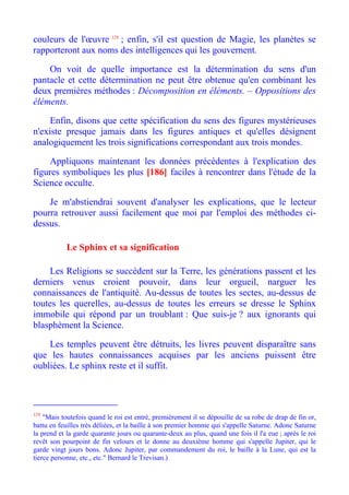 couleurs de l'œuvre 129 ; enfin, s'il est question de Magie, les planètes se
rapporteront aux noms des intelligences qui les gouvernent.

    On voit de quelle importance est la détermination du sens d'un
pantacle et cette détermination ne peut être obtenue qu'en combinant les
deux premières méthodes : Décomposition en éléments. – Oppositions des
éléments.

     Enfin, disons que cette spécification du sens des figures mystérieuses
n'existe presque jamais dans les figures antiques et qu'elles désignent
analogiquement les trois significations correspondant aux trois mondes.

    Appliquons maintenant les données précédentes à l'explication des
figures symboliques les plus [186] faciles à rencontrer dans l'étude de la
Science occulte.

    Je m'abstiendrai souvent d'analyser les explications, que le lecteur
pourra retrouver aussi facilement que moi par l'emploi des méthodes ci-
dessus.

           Le Sphinx et sa signification

    Les Religions se succèdent sur la Terre, les générations passent et les
derniers venus croient pouvoir, dans leur orgueil, narguer les
connaissances de l'antiquité. Au-dessus de toutes les sectes, au-dessus de
toutes les querelles, au-dessus de toutes les erreurs se dresse le Sphinx
immobile qui répond par un troublant : Que suis-je ? aux ignorants qui
blasphèment la Science.

    Les temples peuvent être détruits, les livres peuvent disparaître sans
que les hautes connaissances acquises par les anciens puissent être
oubliées. Le sphinx reste et il suffit.




129
    "Mais toutefois quand le roi est entré, premièrement il se dépouille de sa robe de drap de fin or,
battu en feuilles très déliées, et la baille à son premier homme qui s'appelle Saturne. Adonc Saturne
la prend et la garde quarante jours ou quarante-deux au plus, quand une fois il l'a eue ; après le roi
revêt son pourpoint de fin velours et le donne au deuxième homme qui s'appelle Jupiter, qui le
garde vingt jours bons. Adonc Jupiter, par commandement du roi, le baille à la Lune, qui est la
tierce personne, etc., etc." Bernard le Trevisan.)
 