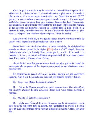 C'est là qu'il atteint le plan d'extase où se trouvait Moïse quand il vit
s'illuminer le buisson ardent. Il vient de dépasser le plan astral, il aborde le
plan divin et il a la première manifestation de l'harmonie céleste (25ème
grade). Le récipiendaire a comme signe celui de la croix, et le mot sacré
est Moïse, le mot de passe Inri, pour indiquer l'union des deux Testaments.
Les chaînes qui entourent le récipiendaire ; indiquent le poids de la matière
et des écorces qui paralyse l'action de l'Esprit dans le plan divin, et le
serpent d'airain, entortillé autour de la croix, indique la domination du plan
astral (le serpent) par l'homme régénéré parle Christ (la croix).

    Les cléricaux n'ont pu, à leur grand regret, trouver de diable dans ce
grade. Aussi le passent-ils généralement sous silence.

     Poursuivant son évolution dans le plan invisible, le récipiendaire
aborde les divers plans de la région [221] céleste (26ème degré, Écossais
trinitaire ou prince de Merci). Il va passer par le premier, le second et le
troisième ciels et, au lieu des démons du plan astral, il va prendre contact
avec les sylphes et les receveurs célestes.

     Aussi faut-il voir les gloussements ironiques des ignorants quand ils
s'occupent de ce grade, et les joyeux commentaires des cléricaux. Mais
poursuivons :

    Le récipiendaire reçoit des ailes, comme marque de son ascension
jusqu'au plan divin. Le catéchisme contient ces phrases caractéristiques :

    D. – Êtes-vous Maître Écossais trinitaire ?

     R. – J'ai vu la Grande Lumière et suis, comme vous, Très Excellent,
par la triple alliance du sang de Jésus-Christ, dont vous et moi portons la
marque.

    D. – Quelle est cette triple alliance ?

      R. – Celle que l'Éternel fit avec Abraham par la circoncision ; celle
qu'il fit avec son père dans le désert, par l'entremise de Moïse ; et celle
qu'il fit avec les hommes par la mort et la passion de Jésus-Christ, son cher
fils.
 