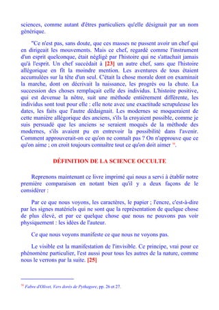 sciences, comme autant d'êtres particuliers qu'elle désignait par un nom
générique.

     "Ce n'est pas, sans doute, que ces masses ne pussent avoir un chef qui
en dirigeait les mouvements. Mais ce chef, regardé comme l'instrument
d'un esprit quelconque, était négligé par l'histoire qui ne s'attachait jamais
qu'à l'esprit. Un chef succédait à [23] un autre chef, sans que l'histoire
allégorique en fît la moindre mention. Les aventures de tous étaient
accumulées sur la tête d'un seul. C'était la chose morale dont on examinait
la marche, dont on décrivait la naissance, les progrès ou la chute. La
succession des choses remplaçait celle des individus. L'histoire positive,
qui est devenue la nôtre, suit une méthode entièrement différente, les
individus sont tout pour elle : elle note avec une exactitude scrupuleuse les
dates, les faits que l'autre dédaignait. Les modernes se moqueraient de
cette manière allégorique des anciens, s'ils la croyaient possible, comme je
suis persuadé que les anciens se seraient moqués de la méthode des
modernes, s'ils avaient pu en entrevoir la possibilité dans l'avenir.
Comment approuverait-on ce qu'on ne connaît pas ? On n'approuve que ce
qu'on aime ; on croit toujours connaître tout ce qu'on doit aimer 30.

                    DÉFINITION DE LA SCIENCE OCCULTE

    Reprenons maintenant ce livre imprimé qui nous a servi à établir notre
première comparaison en notant bien qu'il y a deux façons de le
considérer :

     Par ce que nous voyons, les caractères, le papier ; l'encre, c'est-à-dire
par les signes matériels qui ne sont que la représentation de quelque chose
de plus élevé, et par ce quelque chose que nous ne pouvons pas voir
physiquement : les idées de l'auteur.

        Ce que nous voyons manifeste ce que nous ne voyons pas.

    Le visible est la manifestation de l'invisible. Ce principe, vrai pour ce
phénomène particulier, l'est aussi pour tous les autres de la nature, comme
nous le verrons par la suite. [25]



30
     Fabre d'Olivet, Vers dorés de Pythagore, pp. 26 et 27.
 