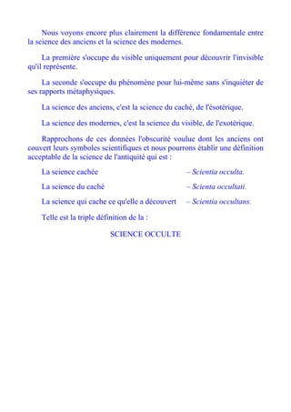 Nous voyons encore plus clairement la différence fondamentale entre
la science des anciens et la science des modernes.

     La première s'occupe du visible uniquement pour découvrir l'invisible
qu'il représente.

     La seconde s'occupe du phénomène pour lui-même sans s'inquiéter de
ses rapports métaphysiques.

    La science des anciens, c'est la science du caché, de l'ésotérique.

    La science des modernes, c'est la science du visible, de l'exotérique.

    Rapprochons de ces données l'obscurité voulue dont les anciens ont
couvert leurs symboles scientifiques et nous pourrons établir une définition
acceptable de la science de l'antiquité qui est :
    La science cachée                               – Scientia occulta.
    La science du caché                             – Scienta occultati.
    La science qui cache ce qu'elle a découvert     – Scientia occultans.

    Telle est la triple définition de la :

                            SCIENCE OCCULTE
 