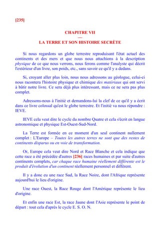 [235]

                        CHAPITRE VII
                             —
              LA TERRE ET SON HISTOIRE SECRÈTE

     Si nous regardons un globe terrestre reproduisant l'état actuel des
continents et des mers et que nous nous attachions à la description
physique de ce que nous verrons, nous ferons comme l'analyste qui décrit
l'extérieur d'un livre, son poids, etc., sans savoir ce qu'il y a dedans.

    Si, croyant aller plus loin, nous nous adressons au géologue, celui-ci
nous racontera l'histoire physique et chimique des matériaux qui ont servi
à bâtir notre livre. Ce sera déjà plus intéressant, mais ce ne sera pas plus
complet.

    Adressons-nous à l'initié et demandons-lui la clef de ce qu'il y a écrit
dans ce livre colossal qu'est le globe terrestre. Et l'initié va nous répondre :
IEVE.

     IEVE cela veut dire le cycle du nombre Quatre et cela s'écrit en langue
astronomique et physique Est-Ouest-Sud-Nord.

    La Terre est formée en ce moment d'un seul continent nullement
complet : L'Europe – Toutes les autres terres ne sont que des restes de
continents disparus ou en voie de transformation.

     Or, Europe cela veut dire Nord et Race Blanche et cela indique que
cette race a été précédée d'autres [236] races humaines et par suite d'autres
continents complets, car chaque race humaine réellement différente est le
produit d'évolution d'un continent réellement personnel et différent.

    Il y a donc eu une race Sud, la Race Noire, dont l'Afrique représente
aujourd'hui le lieu d'origine.

     Une race Ouest, la Race Rouge dont l'Amérique représente le lieu
d'origine.

    Et enfin une race Est, la race Jaune dont l'Asie représente le point de
départ : tout cela d'après le cycle E. S. O. N.
 