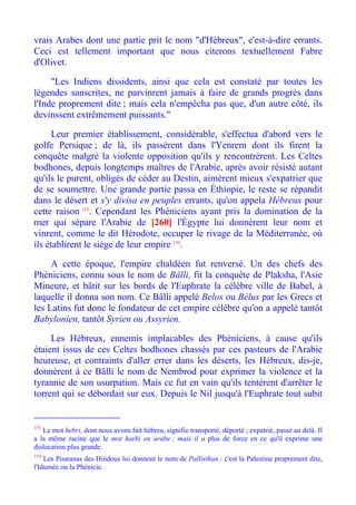 vrais Arabes dont une partie prit le nom "d'Hébreux", c'est-à-dire errants.
Ceci est tellement important que nous citerons textuellement Fabre
d'Olivet.

     "Les Indiens dissidents, ainsi que cela est constaté par toutes les
légendes sanscrites, ne parvinrent jamais à faire de grands progrès dans
l'Inde proprement dite ; mais cela n'empêcha pas que, d'un autre côté, ils
devinssent extrêmement puissants."

     Leur premier établissement, considérable, s'effectua d'abord vers le
golfe Persique ; de là, ils passèrent dans l'Yenrem dont ils firent la
conquête malgré la violente opposition qu'ils y rencontrèrent. Les Celtes
bodhones, depuis longtemps maîtres de l'Arabie, après avoir résisté autant
qu'ils le purent, obligés de céder au Destin, aimèrent mieux s'expatrier que
de se soumettre. Une grande partie passa en Éthiopie, le reste se répandit
dans le désert et s'y divisa en peuples errants, qu'on appela Hébreux pour
cette raison 153. Cependant les Phéniciens ayant pris la domination de la
mer qui sépare l'Arabie de [260] l'Égypte lui donnèrent leur nom et
vinrent, comme le dit Hérodote, occuper le rivage de la Méditerranée, où
ils établirent le siège de leur empire 154.

     A cette époque, l'empire chaldéen fut renversé. Un des chefs des
Phéniciens, connu sous le nom de Bâlli, fit la conquête de Plaksha, l'Asie
Mineure, et bâtit sur les bords de l'Euphrate la célèbre ville de Babel, à
laquelle il donna son nom. Ce Bâlli appelé Belos ou Bélus par les Grecs et
les Latins fut donc le fondateur de cet empire célèbre qu'on a appelé tantôt
Babylonien, tantôt Syrien ou Assyrien.

     Les Hébreux, ennemis implacables des Phéniciens, à cause qu'ils
étaient issus de ces Celtes bodhones chassés par ces pasteurs de l'Arabie
heureuse, et contraints d'aller errer dans les déserts, les Hébreux, dis-je,
donnèrent à ce Bâlli le nom de Nembrod pour exprimer la violence et la
tyrannie de son usurpation. Mais ce fut en vain qu'ils tentèrent d'arrêter le
torrent qui se débordait sur eux. Depuis le Nil jusqu'à l'Euphrate tout subit


153
   Le mot hebri, dont nous avons fait hébreu, signifie transporté, déporté ; expatrié, passé au delà. Il
a la même racine que le mot harbi en arabe ; mais il a plus de force en ce qu'il exprime une
dislocation plus grande.
154
    Les Pouranas des Hindous lui donnent le nom de Pallisthan ; c'est la Palestine proprement dite,
l'Idumée ou la Phénicie.
 