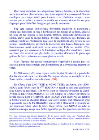 Que nous importent les adaptations divines données à la révélation
sortie des mêmes plans célestes, que nous importent les moyens différents
employés par chaque initié pour traduire cette révélation unique ; nous
savons que le sphinx a quatre modalités sur chacune desquelles on peut
s'appuyer pour déchiffrer l'énigme qui orne le sanctuaire.

     Foë sera surtout intellectuel ; Zoroastre, magicien et naturaliste ;
Moïse seul ramènera la race à l'orthodoxie des rouges et de Ram, grâce à
un joug de fer imposé à son peuple. Orphée, camarade d'initiation de
Moïse, élevé dans le même temple d'Osiris, charmera des Thraces, en
cachant l'unité de l'ésotérisme idée sous la multiplicité des formes de ses
infinies manifestations, révélant la hiérarchie des forces Principes, que
Sanchoniaton avait seulement laissé entrevoir. Cela lui vaudra d'être
assassiné par les survivantes de l'initiation celtique des druidesses ; mais
son idée n'en devient que plus belle et constitue désormais le phare qui
guidera la Grèce naissante vers son glorieux avenir.

     Mais l'époque des grands changements s'approche à grands pas, six
siècles à peine nous séparent du Christianisme et la Providence prépare les
voies.

    En 500 avant J.-C., nous voyons naître la plus étendue et la plus belle
des floraisons divines. Les Grands Messagers célestes se multiplient et la
Terre entière entend les voix d'en haut. [266]

     En Chine, c'est LAO-TZÉE et KONG-TZÉE ; au Japon, c'est SON-
MOU ; dans l'Inde, c'est le 4ème BOUDDHA (qu'il ne faut pas confondre
avec Sakya, le précédent) ; en Perse, c'est le rédacteur principal du Zend-
Avesta, le DERNIER ZOROASTRE ; en Egypte, la Grande Université se
révèle sous le nom d'HERMÈS, chez les Juifs, c'est ESDRAS qui rétablit
le Sépher grâce au chaldéen Daniel ; en Grèce et dans tout l'Occident, c'est
la puissante voix de PYTHAGORE qui révèle à l'Occident le principe de
son évolution future ; dans la future Rome même, c'est NUMA qui relie la
tradition étrusque rouge aux fables apportées par les prochains maîtres du

Ces trois hommes qui partent également dé la même vérité ; mais qui s'attachent plus
particulièrement à en faire ressortir une des faces, s'ils avaient pu être réunis, seraient peut-être
parvenus à faire connaître la Divinité absolue.
Moïse dans son insondable Unité, Orphée, dans l'infinité de ses facultés et de ses attributs, Foë dans
le principe et la fin de ses conceptions.
                                                                                 FABRE D'OLIVET.
 