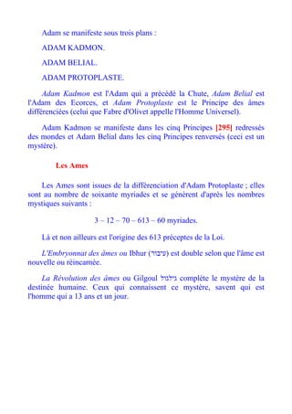 Adam se manifeste sous trois plans :
    ADAM KADMON.
    ADAM BELIAL.
    ADAM PROTOPLASTE.

     Adam Kadmon est l'Adam qui a précédé la Chute, Adam Belial est
l'Adam des Ecorces, et Adam Protoplaste est le Principe des âmes
différenciées (celui que Fabre d'Olivet appelle l'Homme Universel).

    Adam Kadmon se manifeste dans les cinq Principes [295] redressés
des mondes et Adam Belial dans les cinq Principes renversés (ceci est un
mystère).

        Les Ames

    Les Ames sont issues de la différenciation d'Adam Protoplaste ; elles
sont au nombre de soixante myriades et se génèrent d'après les nombres
mystiques suivants :

                     3 – 12 – 70 – 613 – 60 myriades.

    Là et non ailleurs est l'origine des 613 préceptes de la Loi.

    L'Embryonnat des âmes ou Ibhur (‫ )עיבור‬est double selon que l'âme est
nouvelle ou réincarnée.

     La Révolution des âmes ou Gilgoul ‫ גילגול‬complète le mystère de la
destinée humaine. Ceux qui connaissent ce mystère, savent qui est
l'homme qui a 13 ans et un jour.
 