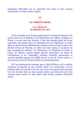 initiatiques d'Occident ont vu augmenter leur force et leurs moyens
d'action dans le temps et dans l'espace.

                                § 4.
                                 —
                         LE CHRISTIANISME
                                 —
                            LE COURANT
                         D'AMOUR-VIVANT

    Si l'on considère avec le plus grand respect le courant de lumière et de
science dérivé de la Kabbale et de l'Hellénisme par Orphée, Pythagore et
Platon et un peu aussi par Aristote, il faut bien prendre garde de ne pas
commettre une grande erreur en n'attachant pas une importance au moins
égale au grand courant d'illuminisme religieux basé sur la pure culture des
facultés divines de l'homme, en dehors de tonte science et au-dessus de
tout enseignement déductif. Les Patriarches, les Prophètes en Israël, le
Christ, les Apôtres, certains grands docteurs Gnostiques, les Saints du
Christianisme et les Théosophes chrétiens illuminés représentent ce
courant splendide auquel nous [302] devons la clef du Trésor céleste, si
nous devons la clef du Trésor terrestre au courant précédent.

    Et il est intéressant de constater que si Fabre d'Olivet a été le sublime
révélateur du premier de ces courants, Saint Yves d'Alveydre a été le
profônd apôtre du second. C'est par une erreur très grande qu'on pourrait
voir des suivants dans ces deux grands esprits, qui chacun de son côté,
viennent nous révéler les deux pôles dont l'union constitue l'Eternelle
Vérité.
 