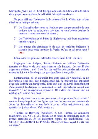 Martiniste, j'avais sur le Christ des opinions tout à fait différentes de celles
de la plupart des membres de la Société théosophique d'alors.

    Or, pour affirmer l'existence de la personnalité du Christ nous allons
éliminer en tant que critique :
    1° Les Évangiles dont nous ne tiendrons pas compte au point de vue
       critique pour ce sujet, alors que nous les considérons comme la
       lumière vivante pour tous les autres ;
    2° Les Théologiens et les Pères de l'Église avec tous leurs arguments
       métaphysiques ;
    3° Les œuvres des gnostiques et de tous les chrétiens intéressés à
       soutenir l'existence terrestre du Verbe. Qu'est-ce qui nous reste ?
       [311]

    Les œuvres des païens et celles des ennemis du Christ : les Juifs.

     S'appuyant sur Josèphe, Tacite, Suétone on affirme l'existence
terrestre de Jésus et de cela nous sommes très heureux. Ce sont là des
arguments sérieux ; mais il ne faut pas oublier que certains critiques de
mauvaise foi ont prétendu que ces passages étaient interpolés !

     L'interpolation est un argument très usité dans les Académies. Je ne
me rappelle plus quel était l'égyptologue qui, ne pouvant pas expliquer
avec son système un hiéroglyphe, alors que tous les autres du monument
s'expliquaient facilement, se demandait si ledit hiéroglyphe n'était pas
interpolé ? Une interpolation gravée à 10 mètres de hauteur sur un
obélisque ! Comme c'est beau !

    Or, je signalerai un texte un peu connu qui ne peut pas ètre considéré
comme interpolé puisqu'il ne figure que dans les œuvres des ennemis de
Jésus les Talmudistes, et que ledit texte se refère uniquement à une
question de jurisprudence. Voici ce texte :

    "Talmud de Babylone (Synhedrin, p. 67), Talmud de Jérusalem
(Sanhedrin, VII, XVI, p. 25), traitent de ce mode de témoignage dans les
procès criminels et, en les présentant comme loi traditionnelle, ILS
CITENT SEULEMENT LE PROCÈS DE JÉSUS dans lequel il a été mis
en usage."
 