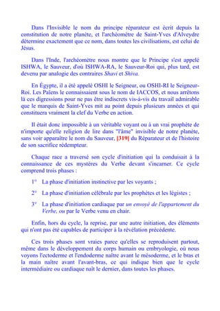 Dans l'Invisible le nom du principe réparateur est écrit depuis la
constitution de notre planète, et l'archéomètre de Saint-Yves d'Alveydre
détermine exactement que ce nom, dans toutes les civilisations, est celui de
Jésus.

    Dans l'Inde, l'archéomètre nous montre que le Principe s'est appelé
ISHWA, le Sauveur, d'où ISHWA-RA, le Sauveur-Roi qui, plus tard, est
devenu par analogie des contraires Shavi et Shiva.

     En Égypte, il a été appelé OSHI le Seigneur, ou OSHI-RI le Seigneur-
Roi. Les Païens le connaissaient sous le nom de IACCOS, et nous arrêtons
là ces digressions pour ne pas être indiscrets vis-à-vis du travail admirable
que le marquis de Saint-Yves mit au point depuis plusieurs années et qui
constituera vraiment la clef du Verbe en action.

    Il était donc impossible à un véritable voyant ou à un vrai prophète de
n'importe qu'elle religion de lire dans "l'âme" invisible de notre planète,
sans voir apparaître le nom du Sauveur, [319] du Réparateur et de l'histoire
de son sacrifice rédempteur.

    Chaque race a traversé son cycle d'initiation qui la conduisait à la
connaissance de ces mystères du Verbe devant s'incarner. Ce cycle
comprend trois phases :
    1° La phase d'initiation instinctive par les voyants ;
    2° La phase d'initiation célébrale par les prophètes et les légistes ;
    3° La phase d'initiation cardiaque par un envoyé de l'appartement du
       Verbe, ou par le Verbe venu en chair.

    Enfin, hors du cycle, la reprise, par une autre initiation, des éléments
qui n'ont pas été capables de participer à la révélation précédente.

     Ces trois phases sont vraies parce qu'elles se reproduisent partout,
même dans le développement du corps humain ou embryologie, où nous
voyons l'ectoderme et l'endoderme naître avant le mésoderme, et le bras et
la main naître avant l'avant-bras, ce qui indique bien que le cycle
intermédiaire ou cardiaque naît le dernier, dans toutes les phases.
 