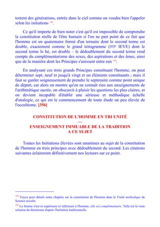 torrent des générations, entrée dans le ciel comme on voudra bien l'appeler
selon les initiations 188.

    Ce qu'il importe de bien noter c'est qu'il est impossible de comprendre
la constitution réelle de l'être humain si l'on ne part point de ce fait que
l'homme est un quaternaire formé d'un ternaire dont le second terme est
double, exactement comme le grand tetragramme (‫ יהוה‬IEVE) dont le
second terme le hé, est double – le dédoublement du second terme rend
compte du complémentarisme des sexes, des aspirations et des âmes, ainsi
que de la manière dont les Principes s'unissent entre eux 189.

      En analysant ces trois grands Principes constituant l'homme, on peut
déterminer sept, neuf et jusqu'à vingt et un éléments constituants ; mais il
faut se garder soigneusement de prendre le septenaire comme point unique
de départ, car alors on montre qu'on ne connaît rien aux enseignements de
l'arithmétique sacrée, on obscurcit à plaisir les questions les plus claires, et
on devient incapable d'établir une sérieuse et méthodique échelle
d'analogie, ce qui est le commencement de toute étude un peu élevée de
l'occultisme. [356]

            CONSTITUTION DE L'HOMME EN TRI UNITÉ
                             —
           ENSEIGNEMENT IMMUABLE DE LA TRADITION
                         A CE SUJET

     Toutes les Initiations élevées sont unanimes au sujet de la constitution
de l'homme en trois principes avec dédoublement du second. Les citations
suivantes éclaireront définitivement nos lecteurs sur ce point.




188
   Voyez pour détails notre chapitre sur la constitution de l'homme dans le Traité méthodique de
Science occulte.
189
   La femme n'est ni supérieure ni inférieure à l'homme, elle est complémentaire. Telle est la vraie
solution du féminisme d'après l'Initiation traditionnelle.
 