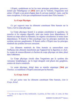 L'Esprit, synthétisant en lui les trois principes précédents, gouverne,
éclairé par l'Intelligence et [363] servi par la Volonté, l'organisme tout
entier. L'Esprit a son point d'appui dans le cerveau matériel ; mais, sauf de
rares exceptions, il n'est pas complètement incarné dans l'Etre humain 194.

           Le Corps Physique

    Ce qui supporte tous les éléments constituant l'être humain sur la
Terre, c'est le corps physique.

    Le Corps physique fournit à sa propre constitution le squelette, les
muscles et les organes digestifs, ainsi que toutes leurs dépendances. Il
fournit au corps astral les hématies, les organes circulatoires et toutes leurs
dépendances. Il fournit à l'être psychique tous les principes matériels du
système nerveux ganglionaire. Il fournit enfin à l'Esprit tous les principes
matériels du système nerveux conscient.

      Les éléments matériels de l'être humain se renouvellent sous
l'influence des aliments transformés par l'appareil de la digestiou en chyle.
Le centre de renouvellement et d'action du corps physique est donc placé
dans l'abdomen.

    Le Corps physique circule dans l'organisme par le système des
vaisseaux lymphatiques, sur le trajet desquels sont placés des ganglions,
centres de réserve matériels.

     Le corps physique, dirigé dans sa marche organique [364] par
l'instinct, se manifeste à l'Esprit conscient par les besoins.

           Le Corps Astral

   Ce qui anime tous les éléments constituant l'être humain, c'est le
Corps Astral.




194
   La tète set le siège de l'âme intellectuelle ; la poitrine, de l'âme vitale ; le ventre, de l'âme
sensitive.
                                                                ROBERT FLUDD (XVIème Siècle.)
 