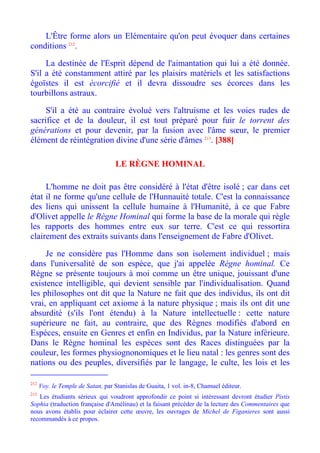 L'Être forme alors un Elémentaire qu'on peut évoquer dans certaines
conditions 212.

     La destinée de l'Esprit dépend de l'aimantation qui lui a été donnée.
S'il a été constamment attiré par les plaisirs matériels et les satisfactions
égoïstes il est écorcifié et il devra dissoudre ses écorces dans les
tourbillons astraux.

     S'il a été au contraire évolué vers l'altruisme et les voies rudes de
sacrifice et de la douleur, il est tout préparé pour fuir le torrent des
générations et pour devenir, par la fusion avec l'âme sœur, le premier
élément de réintégration divine d'une série d'âmes 213. [388]

                                   LE RÈGNE HOMINAL

     L'homme ne doit pas être considéré à l'état d'être isolé ; car dans cet
état il ne forme qu'une cellule de l'Hunnauité totale. C'est la connaissance
des liens qui unissent la cellule humaine à l'Humanité, à ce que Fabre
d'Olivet appelle le Règne Hominal qui forme la base de la morale qui règle
les rapports des hommes entre eux sur terre. C'est ce qui ressortira
clairement des extraits suivants dans l'enseignement de Fabre d'Olivet.

     Je ne considère pas l'Homme dans son isolement individuel ; mais
dans l'universalité de son espèce, que j'ai appelée Règne hominal. Ce
Règne se présente toujours à moi comme un être unique, jouissant d'une
existence intelligible, qui devient sensible par l'individualisation. Quand
les philosophes ont dit que la Nature ne fait que des individus, ils ont dit
vrai, en appliquant cet axiome à la nature physique ; mais ils ont dit une
absurdité (s'ils l'ont étendu) à la Nature intellectuelle : cette nature
supérieure ne fait, au contraire, que des Règnes modifiés d'abord en
Espèces, ensuite en Genres et enfin en Individus, par la Nature inférieure.
Dans le Règne hominal les espèces sont des Races distinguées par la
couleur, les formes physiognonomiques et le lieu natal : les genres sont des
nations ou des peuples, diversifiés par le langage, le culte, les lois et les

212
      Voy. le Temple de Satan, par Stanislas de Guaita, 1 vol. in-8, Chamuel éditeur.
213
   Les étudiants sérieux qui voudront approfondir ce point si intéressant devront étudier Pistis
Sophia (traduction française d'Amélinau) et la faisant précéder de la lecture des Commentaires que
nous avons établis pour éclairer cette œuvre, les ouvrages de Michel de Figanieres sont aussi
recommandés à ce propos.
 