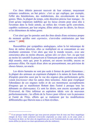 Ces êtres éthérés peuvent recevoir de leur créateur, moyennant
certaines conditions, un but précis : c'est ce qui explique, par exemple,
l'effet des bénédictions, des malédictions, des envoûtements de tous
genres. Mais, la plupart du temps, cette direction précise leur manque ; ils
n'ont qu'une impulsion indéfinie qui les laisse errants pour ainsi dire à
l'aventure dans la foule astrale, au milieu des vivants qu'ils convoitent,
capables seulement, par leur origine, d'être attirés par les désirs, les forces
et les élémentaux de même genre.

    C'est ainsi que les pensées sont des êtres doués d'une existence propre
du moment qu'elles sont exprimées, c'est-à-dire extériorisées par leur
auteur 230. [410]

    Rassemblées par sympathies analogiques, selon la loi mécanique de
force de même direction, elles se multiplient en se concentrant en une
résultante commune. C'est alors que tout le monde ressent., avec une
conscience plus ou moins obscure, qu'une idée est dans l'air, ou que tout
au moins les sensitifs la perçoivent et l'énoncent parfois comme une réalité
déjà assurée, mais qui, pour le présent, est encore invisible, encore en
puissance d'être. On reçoit d'eux alors un pressentiment, une prévision de
choses futures, un oracle.

     Les désirs humains ne sont pas seuls à former de pareil élémentaux ;
la plupart des animaux en expriment d'adaptés à la nature de leurs désirs,
d'inspirés peut-être aussi par la vue des organes plus perfectionnés qu'ils
voient fonctionner chez les autres êtres terrestres. Ainsi peut s'expliquer
l'abondance de ces organes isolés et de ces monstrueux accouplements
d'organes qui se manifestent flottant dans l'astral à presque tous les
débutants en clairvoyance. Ce sont les désirs, non encore accomplis par
l'Universel, de l'être inférieur en aspiration idéale vers de nouveaux
perfectionnements ; les efforts de la Nature pour s'élever vers la puissance
et l'unité de l'Etre, efforts qui se traduiront par les modifications
différentielles que Darwin nous a si bien révélées.




230
    Il est presque inutile d'ajouter que nous pouvons projeter hors de nous une force magnétique
chargée de force vitale seulement (c'est-à-dire empruntée au corps seul), ou de corps astral, à
l'exclusion de désir, on fait alors du magnétisme pur ou de l'extériorisation de corps astral plus ou
moins diffus (ce dernier cas étant spécialement celui des médiums).
 