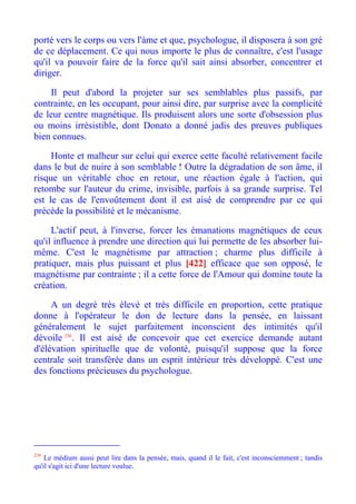porté vers le corps ou vers l'àme et que, psychologue, il disposera à son gré
de ce déplacement. Ce qui nous importe le plus de connaître, c'est l'usage
qu'il va pouvoir faire de la force qu'il sait ainsi absorber, concentrer et
diriger.

    Il peut d'abord la projeter sur ses semblables plus passifs, par
contrainte, en les occupant, pour ainsi dire, par surprise avec la complicité
de leur centre magnétique. Ils produisent alors une sorte d'obsession plus
ou moins irrésistible, dont Donato a donné jadis des preuves publiques
bien connues.

     Honte et malheur sur celui qui exerce cette faculté relativement facile
dans le but de nuire à son semblable ! Outre la dégradation de son âme, il
risque un véritable choc en retour, une réaction égale à l'action, qui
retombe sur l'auteur du crime, invisible, parfois à sa grande surprise. Tel
est le cas de l'envoûtement dont il est aisé de comprendre par ce qui
précède la possibilité et le mécanisme.

     L'actif peut, à l'inverse, forcer les émanations magnétiques de ceux
qu'il influence à prendre une direction qui lui permette de les absorber lui-
même. C'est le magnétisme par attraction ; charme plus difficile à
pratiquer, mais plus puissant et plus [422] efficace que son opposé, le
magnétisme par contrainte ; il a cette force de l'Amour qui domine toute la
création.

     A un degré très élevé et très difficile en proportion, cette pratique
donne à l'opérateur le don de lecture dans la pensée, en laissant
généralement le sujet parfaitement inconscient des intimités qu'il
dévoile 236. Il est aisé de concevoir que cet exercice demande autant
d'élévation spirituelle que de volonté, puisqu'il suppose que la force
centrale soit transférée dans un esprit intérieur très développé. C'est une
des fonctions précieuses du psychologue.




236
    Le médium aussi peut lire dans la pensée, mais, quand il le fait, c'est inconsciemment ; tandis
qu'il s'agit ici d'une lecture voulue.
 
