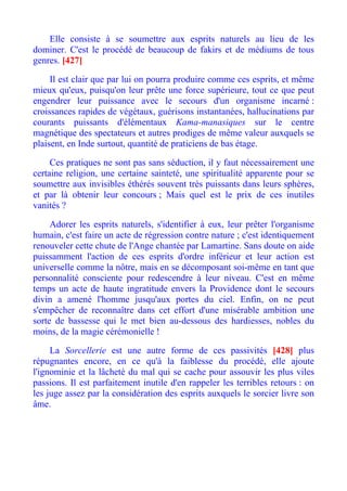 Elle consiste à se soumettre aux esprits naturels au lieu de les
dominer. C'est le procédé de beaucoup de fakirs et de médiums de tous
genres. [427]

     Il est clair que par lui on pourra produire comme ces esprits, et même
mieux qu'eux, puisqu'on leur prête une force supérieure, tout ce que peut
engendrer leur puissance avec le secours d'un organisme incarné :
croissances rapides de végétaux, guérisons instantanées, hallucinations par
courants puissants d'élémentaux Kama-manasiques sur le centre
magnétique des spectateurs et autres prodiges de même valeur auxquels se
plaisent, en Inde surtout, quantité de praticiens de bas étage.

     Ces pratiques ne sont pas sans séduction, il y faut nécessairement une
certaine religion, une certaine sainteté, une spiritualité apparente pour se
soumettre aux invisibles éthérés souvent très puissants dans leurs sphères,
et par là obtenir leur concours ; Mais quel est le prix de ces inutiles
vanités ?

     Adorer les esprits naturels, s'identifier à eux, leur prêter l'organisme
humain, c'est faire un acte de régression contre nature ; c'est identiquement
renouveler cette chute de l'Ange chantée par Lamartine. Sans doute on aide
puissamment l'action de ces esprits d'ordre inférieur et leur action est
universelle comme la nôtre, mais en se décomposant soi-même en tant que
personnalité consciente pour redescendre à leur niveau. C'est en même
temps un acte de haute ingratitude envers la Providence dont le secours
divin a amené l'homme jusqu'aux portes du ciel. Enfin, on ne peut
s'empêcher de reconnaître dans cet effort d'une misérable ambition une
sorte de bassesse qui le met bien au-dessous des hardiesses, nobles du
moins, de la magie cérémonielle !

     La Sorcellerie est une autre forme de ces passivités [428] plus
répugnantes encore, en ce qu'à la faiblesse du procédé, elle ajoute
l'ignominie et la lâcheté du mal qui se cache pour assouvir les plus viles
passions. Il est parfaitement inutile d'en rappeler les terribles retours : on
les juge assez par la considération des esprits auxquels le sorcier livre son
âme.
 