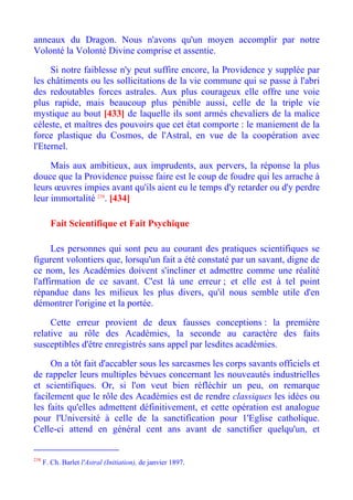 anneaux du Dragon. Nous n'avons qu'un moyen accomplir par notre
Volonté la Volonté Divine comprise et assentie.

     Si notre faiblesse n'y peut suffire encore, la Providence y supplée par
les châtiments ou les sollicitations de la vie commune qui se passe à l'abri
des redoutables forces astrales. Aux plus courageux elle offre une voie
plus rapide, mais beaucoup plus pénible aussi, celle de la triple vie
mystique au bout [433] de laquelle ils sont armés chevaliers de la malice
céleste, et maîtres des pouvoirs que cet état comporte : le maniement de la
force plastique du Cosmos, de l'Astral, en vue de la coopération avec
l'Eternel.

     Mais aux ambitieux, aux imprudents, aux pervers, la réponse la plus
douce que la Providence puisse faire est le coup de foudre qui les arrache à
leurs œuvres impies avant qu'ils aient eu le temps d'y retarder ou d'y perdre
leur immortalité 238. [434]

        Fait Scientifique et Fait Psychique

      Les personnes qui sont peu au courant des pratiques scientifiques se
figurent volontiers que, lorsqu'un fait a été constaté par un savant, digne de
ce nom, les Académies doivent s'incliner et admettre comme une réalité
l'affirmation de ce savant. C'est là une erreur ; et elle est à tel point
répandue dans les milieux les plus divers, qu'il nous semble utile d'en
démontrer l'origine et la portée.

     Cette erreur provient de deux fausses conceptions : la première
relative au rôle des Académies, la seconde au caractère des faits
susceptibles d'être enregistrés sans appel par lesdites académies.

     On a tôt fait d'accabler sous les sarcasmes les corps savants officiels et
de rappeler leurs multiples bévues concernant les nouveautés industrielles
et scientifiques. Or, si l'on veut bien réfléchir un peu, on remarque
facilement que le rôle des Académies est de rendre classiques les idées ou
les faits qu'elles admettent définitivement, et cette opération est analogue
pour l'Université à celle de la sanctification pour 1'Eglise catholique.
Celle-ci attend en général cent ans avant de sanctifier quelqu'un, et


238
      F. Ch. Barlet l'Astral (Initiation), de janvier 1897.
 