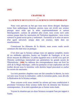 [445]

                    CHAPITRE Xl
                         —
  LA SCIENCE OCCULTE ET LA SCIENCE CONTEMPORAINE

     Nous voici parvenu au but que nous nous étions désigné. Quelques
textes bien authentiques d'auteurs anciens nous ont révélé une science
presque aussi riche que la nôtre expérimentalement et surtout
théoriquement ; curieux de pénétrer plus avant, nous avons suivi cette
science jusque dans les sanctuaires de l'initiation égyptienne ; nous avons
retrouvé le grand secret qu'on y renfermait : l'existence et la mise en œuvre
d'un agent universel, unique dans son essence, triple dans ses
manifestations.

   Connaissant les éléments de la théorie, nous avons voulu savoir
comment elle était mise en pratique.

      C'est alors que la Science antique nous est apparue complète, munie
de ses méthodes spéciales, basées sur l'emploi de l'analogie, et de ses
divers moyens de diffusion. Le prêtre égyptien nous a révélé avec quel art
l'histoire symbolique transmettait aux générations les grands secrets de
l'Hermétisme ; [446] les tableaux des correspondances nous ont livré les
clefs de la Magie théorique ; enfin les pantacles et leur explication ont fait
tomber devant nous le troisième voile derrière lequel pouvaient se cacher
les secrets du sanctuaire.

    Les trois premiers chapitres nous ont fait connaître la théorie, les trois
suivants nous livrent la réalisation ; enfin la troisième partie, nous dévoile
la Réalisation de la Science antique.

    Nous croyons avoir assez montré les raisons qui nous conduisaient à
proclamer l'existence d'une science réelle hors du domaine des Sciences
contemporaines ; là ne doit cependant pas se borner notre étude.

     Voyons la situation que ces deux Sciences occupent l'une par rapport à
l'autre.
 