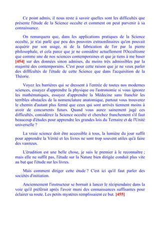 Ce point admis, il nous reste à savoir quelles sont les difficultés que
présente l'étude de la Science occulte et comment on peut parvenir à sa
connaissance.

    On remarquera que, dans les applications pratiques de la Science
occulte, je n'ai parlé que peu des pouvoirs extraordinaires qu'on pouvait
acquérir par son usage, ni de la fabrication de l'or par la pierre
philosophale, et cela parce que je ne considère actuellement l'Occultisme
que comme une de nos sciences contemporaines et que je tiens à me baser
[454] sur des données sinon admises, du moins très admissibles par la
majorité des contemporains. C'est pour cette raison que je ne veux parler
des difffcultés de l'étude de cette Science que dans l'acquisition de la
Théorie.

     Voyez les barrières qui se dressent à l'entrée de toutes nos modernes
sciences, essayez d'apprendre la physique ou l'astronomie si vous ignorez
les mathématiques, essayez d'apprendre la Médecine sans franchir les
terribles obstacles de la nomenclature anatomique, partout vous trouverez
le chemin d'autant plus fermé que ceux qui sont arrivés tiennent moins à
avoir de concurrents futurs. Quand vous aurez sainement jugé ces
difficultés, considérez la Science occulte et cherchez franchement s'il faut
beaucoup d'études pour apprendre les grandes lois du Ternaire et de l'Unité
universelle ?

    La vraie science doit être accessible à tous, la lumière du jour suffit
pour apprendre la Vérité et les livres ne sont trop souvent utiles qu'à faire
des vaniteux.

    L'érudition est une belle chose, je suis le premier à le reconnaître ;
mais elle ne suffit pas, l'étude sur la Nature bien dirigée conduit plus vite
au but que l'étude sur les livres.

    Mais comment diriger cette étude ? C'est ici qu'il faut parler des
sociétés d'initiation.

     Anciennement l'instructeur se bornait à lancer le récipiendaire dans la
voie qu'il préférait après l'avoir muni des connaissances suffisantes pour
éclairer sa route. Les petits mystères remplissaient ce but. [455]
 