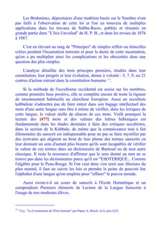 Les Brahmines, dépositaires d'une tradition basée sur le Nombre n'ont
pas failli à l'observation de cette loi et l'on en trouvera de multiples
applications dans les travaux de Subba-Raow, publiés et résumés en
grande partie dans "L'Isis Unveiled" de H. P. B., et dans les revues de 1876
à 1887.

    C'est en élevant au rang de "Principes" de simples reflets ou étincelles
créées pendant l'incarnation terrestre et pour la durée de cette incarnation,
qu'on a pu multiplier ainsi les complications et les obscurités dans une
question des plus simples.

    L'analyse détaillée des trois principes premiers, étudiés dans leur
constitution, leur progrès et leur évolution, donne à volonté : 5, 7, 9, ou 21
centres d'action entrant dans la constitution humaine 253.

     Si la méthode de l'occultisme occidental est assise sur les nombres,
comme première base positive, elle se complète encore de toute la rigueur
de raisonnement habituelle au chercheur Européen. Aussi un occultiste
kabbaliste n'admettra pas de faire entrer dans son bagage intellectuel des
mots d'une autre langue sans être à même de vérifier, dans les lexiques de
cette langue, la valeur réelle de chacun de ces mots. Voilà pourquoi la
lecture des [477] mots et des valeurs des lettres hébraiques est
fondamentale dans les études destinées à faire des critiques occultistes,
dans la section de la Kabbale, de même que la connaissance tout à fait
élémentaire du sanscrit est indispensable pour ne pas se faire mystifier par
des écrivains qui alignent au bout de leur plume des termes sanscrits en
leur donnant un sens d'autant plus bizarre qu'ils sont incapables de vérifier
la valeur de ces termes dans un dictionnaire de Burnouf ou de tout autre
classique. Il reste la ressource d'affirmer que le sens donné au mot ne se
trouve pas dans les dictionnaires parce qu'il est "ESOTERIQUE... Comme
l'algèbre pour le Peau-Rouge. Si l'on veut donc s'en tenir aux illusions du
plan mental, il faut en suivre les lois et prendre la peine de pouvoir lire
l'alphabet d'une langue qu'on emploie pour "effarer" le pauvre monde.

     Aussi existe-t-il un cours de sanscrit à l'Ecole Hermétique et un
compendium Premiers éléments de Lecture de la Langue Sanscrite à
l'usage de nos modestes élèves.


253
      Voy. "La Constitution de l'Etre humain" par Papus A. Broch. in-8, prix 0,25.
 