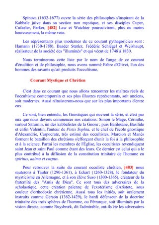 Spinoza (1632-1677) ouvre la série des philosophes s'inspirant de la
Kabbale juive dans sa section non mystique, et ses disciples Cuper,
Cufaeler, Parker, [482] Law et Watchter poursuivirent, plus ou moins
heureusement, la même voie.

     Les réprésentants plus modernes de ce courant pythagoricien sont :
Hamann (1730-1788), Baader Statler, Frédéric Schlégel et Weishaupt,
réalisateur de la société des "illuminés" et qui vécut de 1748 à 1830.

     Nous terminerons cette liste par le nom de l'ange de ce courant
d'érudition et de philosophie, nous avons nommé Fabre d'Olivet, l'un des
hommes des savants qu'ait produits l'occultisme.

         Courant Mystique et Chrétien

     C'est dans ce courant que nous allons rencontrer les maîtres réels de
l'occultisme contemporain et ses plus illustres représentants, soit anciens,
soit modernes. Aussi n'insisterons-nous que sur les plus importants d'entre
eux.

     Ce sont, bien entendu, les Gnostiques qui ouvrent la série, et c'est par
eux que nous devons commencer nos citations. Simon le Mage, Cérinthe,
surtout Saturnin, un des kabbalistes de la Gnose ; puis Bardesane, Basilide
et enfin Valentin, l'auteur de Pistis Sophia, et le chef de l'école gnostique
d'Alexandrie, Carpocrate, très estimé des occultistes, Marcion et Manès
forment le bataillon des chrétions s'efforçant d'unir la foi à la philosophie
et à la science. Parmi les membres de l'Église, les occultistes revendiquent
saint Jean et saint Paul comme étant des leurs. Ce dernier est celui qui a le
plus contribué à la diffusion de la constitution trinitaire de l'homme en
spiritus, anima et corpus.

     Pour retrouver la suite du courant occuliste chrétien, [483] nous
sauterons à Tauler (1290-1361), à Eckart (1260-1328), le fondateur du
mysticisme en Allemagne, et à son élève Suso (1300-1365), créateur de la
fraternité des "Amis de Dieu". Ce sont tous des adversaires de la
scholastique, cette création païenne de l'exotérisme d'Aristote, sous
couleur d'orthodoxie chrétienne. Aussi tous les initiés, soit oralement
instruits comme Gerson (1362-1429), le hardi défenseur de la doctrine
trinitaire des trois sphères de l'homme, ou Pétrarque, soit illuminés par la
vision directe, comme Ruysbrœk, dit l'admirable, ont-ils été les adversaires
 