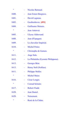 "      –   Nicolas Barnaud.
1600.   –   Jean Ernest Burgrave.
1601.   –   David Lagneau.
1603.   –   Gusthenhovre. [491]
1604.   –   Guillaume Menens.
 "      –   Jean Antarvet.
1605.   –   Ulysse Aldrovand.
1608.   –   Jean d'Espagnet.
1609.   –   Le chevalier Impérial.
1610.   –   Michel Potier.
 "      –   Christophe de Gamon.
1611.   –   Ange Sala.
1612.   –   Le Philalethe (Eyrenée Philippone).
1613.   –   Georges Béat.
1613.   –   Henry Noll (Nollius).
1611.   –   Philippe Muller.
 "      –   Michel Maier.
1616.   –   César Longin.
 "      –   Conrad Schuler.
1617.   –   Robert Fludd.
1620.   –   Jean Daniel.
1620.   –   Nuisement.
 "      –   René de la Châtre.
 