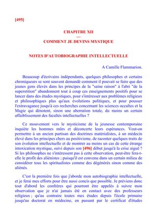 [495]

                       CHAPITRE XII
                             —
                 COMMENT JE DEVINS MYSTIQUE


        NOTES D'AUTOBIOGRAPHIE INTELLECTUELLE

                                                     A Camille Flammarion.

     Beaucoup d'écrivains indépendants, quelques philosophes et certains
chroniqueurs se sont souvent demandé comment il pouvait se faire que des
jeunes gens élevés dans les principes de la "saine raison" à l'abri "de la
superstition" abandonnent tout à coup ces enseignements positifs pour se
lancer dans des études mystiques, pour s'intéresser aux problèmes religieux
et philosophiques plus qu'aux évolutions politiques, et pour pousser
l'extravagance jusqu'à ces recherches concernant les sciences occultes et la
Magie qui dénotent, sinon une aberration totale, du moins un certain
affaiblissement des facultés intellectuelles ?

     Ce mouvement vers le mysticisme de la jeunesse contemporaine
inquiète les hommes mûrs et déconcerte leurs espérances. Veut-on
permettre à un ancien partisan des doctrines matérialistes, à un médecin
élevé dans les principes chers au positivisme, de raconter quelques traits de
son évolution intellectuelle et de montrer au moins un cas de cette étrange
intoxication mystique, suivi depuis son [496] début jusqu'à la crise aiguë ?
Si les philosophes ne s'intéressent pas à cette observation, peut-être fera-t-
elle le profit des aliénistes ; puisqu'il est convenu dans un certain milieu de
considérer tous les spiritualistes comme des dégénérés sinon comme des
aliénés.

     C'est la première fois que j'aborde mon autobiographie intellectuelle,
et je ferai mes efforts pour être aussi concis que possible. Je préviens donc
tout d'abord les confrères qui pourront être appelés à suivre mon
observation que je n'ai jamais été en contact avec des professeurs
religieux ; qu'au contraire toutes mes études depuis l'école primaire
jusqu'au doctorat en médecine, en passant par le certificat d'études
 