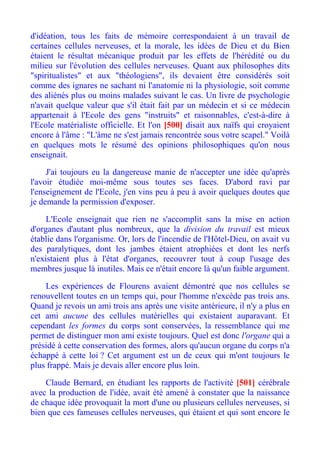 d'idéation, tous les faits de mémoire correspondaient à un travail de
certaines cellules nerveuses, et la morale, les idées de Dieu et du Bien
étaient le résultat mécanique produit par les effets de l'hérédité ou du
milieu sur l'évolution des cellules nerveuses. Quant aux philosophes dits
"spiritualistes" et aux "théologiens", ils devaient être considérés soit
comme des ignares ne sachant ni l'anatomie ni la physiologie, soit comme
des aliénés plus ou moins malades suivant le cas. Un livre de psychologie
n'avait quelque valeur que s'il était fait par un médecin et si ce médecin
appartenait à l'Ecole des gens "instruits" et raisonnables, c'est-à-dire à
l'Ecole matérialiste officielle. Et l'on [500] disait aux naïfs qui croyaient
encore à l'âme : "L'âme ne s'est jamais rencontrée sous votre scapel." Voilà
en quelques mots le résumé des opinions philosophiques qu'on nous
enseignait.

     J'ai toujours eu la dangereuse manie de n'accepter une idée qu'après
l'avoir étudiée moi-même sous toutes ses faces. D'abord ravi par
l'enseignement de l'Ecole, j'en vins peu à peu à avoir quelques doutes que
je demande la permission d'exposer.

     L'Ecole enseignait que rien ne s'accomplit sans la mise en action
d'organes d'autant plus nombreux, que la division du travail est mieux
établie dans l'organisme. Or, lors de l'incendie de l'Hôtel-Dieu, on avait vu
des paralytiques, dont les jambes étaient atrophiées et dont les nerfs
n'existaient plus à l'état d'organes, recouvrer tout à coup l'usage des
membres jusque là inutiles. Mais ce n'était encore là qu'un faible argument.

    Les expériences de Flourens avaient démontré que nos cellules se
renouvellent toutes en un temps qui, pour l'homme n'excède pas trois ans.
Quand je revois un ami trois ans après une visite antérieure, il n'y a plus en
cet ami aucune des cellules matérielles qui existaient auparavant. Et
cependant les formes du corps sont conservées, la ressemblance qui me
permet de distinguer mon ami existe toujours. Quel est donc l'organe qui a
présidé à cette conservation des formes, alors qu'aucun organe du corps n'a
échappé à cette loi ? Cet argument est un de ceux qui m'ont toujours le
plus frappé. Mais je devais aller encore plus loin.

    Claude Bernard, en étudiant les rapports de l'activité [501] cérébrale
avec la production de l'idée, avait été amené à constater que la naissance
de chaque idée provoquait la mort d'une ou plusieurs cellules nerveuses, si
bien que ces fameuses cellules nerveuses, qui étaient et qui sont encore le
 