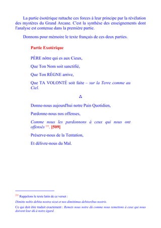 La partie ésotérique rattache ces forces à leur principe par la révélation
des mystères du Grand Arcane. C'est la synthèse des enseignements dont
l'analyse est contenue dans la première partie.

        Donnons pour mémoire le texte français de ces deux parties.

               Partie Exotérique

               PÈRE nôtre qui es aux Cieux,
               Que Ton Nom soit sanctifié,
               Que Ton RÈGNE arrive,
               Que TA VOLONTÉ soit faite – sur la Terre comme au
               Ciel.



               Donne-nous aujourd'hui notre Pain Quotidien,
               Pardonne-nous nos offenses,
               Comme nous les pardonnons à ceux qui nous ont
               offensés 255. [509]
               Préserve-nous de la Tentation,
               Et délivre-nous du Mal.




255
      Rappelons le texte latin de ce verset :
Dimitte nobis debita nostra sicut et nos dimittimus debitoribus nostris.
Ce qui doit être traduit exactement : Remets nous notre dû comme nous remettons à ceux qui nous
doivent leur dû à notre égard.
 