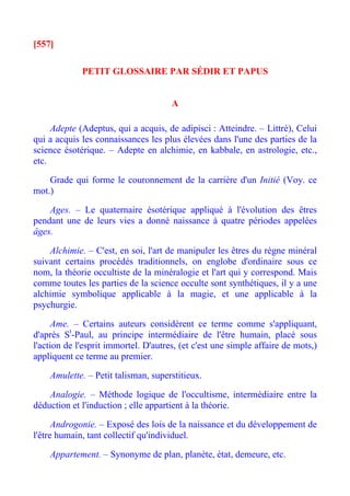 [557]

             PETIT GLOSSAIRE PAR SÉDIR ET PAPUS


                                      A

     Adepte (Adeptus, qui a acquis, de adipisci : Atteindre. – Littré), Celui
qui a acquis les connaissances les plus élevées dans l'une des parties de la
science ésotérique. – Adepte en alchimie, en kabbale, en astrologie, etc.,
etc.

    Grade qui forme le couronnement de la carrière d'un Initié (Voy. ce
mot.)

    Ages. – Le quaternaire ésotérique appliqué à l'évolution des êtres
pendant une de leurs vies a donné naissance à quatre périodes appelées
âges.

    Alchimie. – C'est, en soi, l'art de manipuler les êtres du règne minéral
suivant certains procédés traditionnels, on englobe d'ordinaire sous ce
nom, la théorie occultiste de la minéralogie et l'art qui y correspond. Mais
comme toutes les parties de la science occulte sont synthétiques, il y a une
alchimie symbolique applicable à la magie, et une applicable à la
psychurgie.

      Ame. – Certains auteurs considèrent ce terme comme s'appliquant,
d'après St-Paul, au principe intermédiaire de l'être humain, placé sous
l'action de l'esprit immortel. D'autres, (et c'est une simple affaire de mots,)
appliquent ce terme au premier.

    Amulette. – Petit talisman, superstitieux.

    Analogie. – Méthode logique de l'occultisme, intermédiaire entre la
déduction et l'induction ; elle appartient à la théorie.

      Androgonie. – Exposé des lois de la naissance et du développement de
l'être humain, tant collectif qu'individuel.

    Appartement. – Synonyme de plan, planète, état, demeure, etc.
 