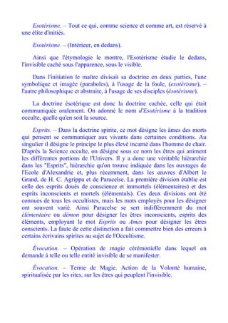 Esotérisme. – Tout ce qui, comme science et comme art, est réservé à
une élite d'initiés.

    Esotérisme. – (Intérieur, en dedans).

     Ainsi que l'étymologie le montre, l'Esotérisme étudie le dedans,
l'invisible caché sous l'apparence, sous le visible.

     Dans l'initiation le maître divisait sa doctrine en deux parties, l'une
symbolique et imagée (paraboles), à l'usage de la foule, (exotérisme), –
l'autre philosophique et abstraite, à l'usage de ses disciples (ésotérisme).

    La doctrine ésotérique est donc la doctrine cachée, celle qui était
communiquée oralement. On adonné le nom d'Esotérisme à la tradition
occulte, quelle qu'en soit la source.

     Esprits. – Dans la doctrine spirite, ce mot désigne les âmes des morts
qui pensent se communiquer aux vivants dans certaines conditions. Au
singulier il désigne le principe le plus élevé incarné dans l'homme de chair.
D'après la Science occulte, on désigne sous ce nom les êtres qui animent
les différentes portions de l'Univers. Il y a donc une véritable hiérarchie
dans les "Esprits", hiérarchie qu'on trouve indiquée dans les ouvrages de
l'Ecole d'Alexandrie et, plus récemment, dans les œuvres d'Albert le
Grand, de H. C. Agrippa et de Paracelse. La première division établie est
celle des esprits doués de conscience et immortels (élémentaires) et des
esprits inconscients et mortels (élémentals). Ces deux divisions ont été
connues de tous les occultistes, mais les mots employés pour les désigner
ont souvent varié. Ainsi Paracelse se sert indifféremment du mot
élémentaire ou démon pour désigner les êtres inconscients, esprits des
éléments, employant le mot Esprits ou Ames pour désigner les êtres
conscients. La faute de cette distinction a fait commettre bien des erreurs à
certains écrivains spirites au sujet de l'Occultisme.

   Évocation. – Opération de magie cérémonielle dans lequel on
demande à telle ou telle entité invisible de se manifester.

     Évocation. – Terme de Magie. Action de la Volonté humaine,
spiritualisée par les rites, sur les êtres qui peuplent l'invisible.
 